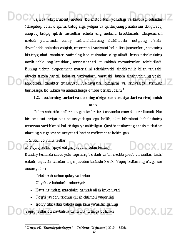 Tajriba  (eksperiment)   metodi.  Bu  metod turli  yoshdagi  va  kasbdagi  odamlar
(chaqaloq, bola, o`spirin, balog`atga yetgan va qarilar)ning psixikasini chuqurroq,
aniqroq   tadqiq   qilish   metodlari   ichida   eng   muhimi   hisoblanadi.   Eksperiment
metodi   yordamida   sun`iy   tushunchalarning   shakllanishi,   nutqning   o`sishi,
favqulodda holatdan chiqish, muammoli vaziyatni hal qilish jarayonlari, shaxsning
his-tuyg`ulari,   xarakteri   vatipologik   xususiyatlari   o`rganiladi.   Inson   psixikasining
nozik   ichki   bog`lanishlari,   munosabatlari,   murakkab   mexanizmlari   tekshiriladi.
Buning   uchun   eksperiment   materialini   tekshiruvchi   sinchkovlik   bilan   tanlashi,
obyekt   tarzda   har   xil   holat   va   vaziyatlarni   yaratishi,   bunda   sinaluvchining   yoshi,
aql-idroki,   xarakter   xususiyati,   his-tuyg`usi,   qiziqishi   va   saviyasiga,   turmush
tajribasiga, ko`nikma va malakalariga e`tibor berishi lozim. 3
1.2. Testlarning turlari va ularning o'ziga xos xususiyatlari va rivojlanish
tarixi
Ta'lim sohasida qo'llaniladigan testlar turli mezonlar asosida tasniflanadi. Har
bir   test   turi   o'ziga   xos   xususiyatlarga   ega   bo'lib,   ular   bilimlarni   baholashning
muayyan vazifalarini hal etishga yo'naltirilgan. Quyida testlarning asosiy turlari va
ularning o'ziga xos xususiyatlari haqida ma'lumotlar keltirilgan.
1. Shakli bo'yicha testlar
a) Yopiq testlar (qayd etilgan javoblar bilan testlar)
Bunday testlarda savol yoki topshiriq beriladi va bir nechta javob variantlari taklif
etiladi, o'quvchi ulardan to'g'ri javobni tanlashi kerak.  Yopiq testlarning o'ziga xos
xususiyatlari:
 Tekshirish uchun qulay va tezkor
 Obyektiv baholash imkoniyati
 Katta hajmdagi materialni qamrab olish imkoniyati
 To'g'ri javobni taxmin qilish ehtimoli yuqoriligi
 Ijodiy fikrlashni baholashga kam yo'naltirilganligi
Yopiq testlar o'z navbatida bir necha turlarga bo'linadi:
3
  G'oziyev E. "Umumiy psixologiya". – Toshkent: "O'qituvchi", 2019. – 352 b. 
10 