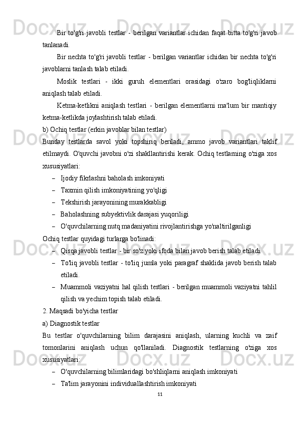 Bir   to'g'ri   javobli   testlar   -   berilgan   variantlar   ichidan   faqat   bitta   to'g'ri   javob
tanlanadi.
Bir nechta to'g'ri javobli testlar   - berilgan variantlar ichidan bir nechta to'g'ri
javoblarni tanlash talab etiladi.
Moslik   testlari   -   ikki   guruh   elementlari   orasidagi   o'zaro   bog'liqliklarni
aniqlash talab etiladi.
Ketma-ketlikni   aniqlash   testlari   -   berilgan   elementlarni   ma'lum   bir   mantiqiy
ketma-ketlikda joylashtirish talab etiladi.
b) Ochiq testlar (erkin javoblar bilan testlar)
Bunday   testlarda   savol   yoki   topshiriq   beriladi,   ammo   javob   variantlari   taklif
etilmaydi. O'quvchi javobni o'zi shakllantirishi kerak. Ochiq testlarning o'ziga xos
xususiyatlari:
 Ijodiy fikrlashni baholash imkoniyati
 Taxmin qilish imkoniyatining yo'qligi
 Tekshirish jarayonining murakkabligi
 Baholashning subyektivlik darajasi yuqoriligi
 O'quvchilarning nutq madaniyatini rivojlantirishga yo'naltirilganligi
Ochiq testlar quyidagi turlarga bo'linadi:
 Qisqa javobli testlar  - bir so'z yoki ifoda bilan javob berish talab etiladi.
 To'liq javobli testlar   - to'liq jumla yoki paragraf shaklida javob berish talab
etiladi.
 Muammoli vaziyatni hal qilish testlari   - berilgan muammoli vaziyatni tahlil
qilish va yechim topish talab etiladi.
2. Maqsadi bo'yicha testlar
a) Diagnostik testlar
Bu   testlar   o'quvchilarning   bilim   darajasini   aniqlash,   ularning   kuchli   va   zaif
tomonlarini   aniqlash   uchun   qo'llaniladi.   Diagnostik   testlarning   o'ziga   xos
xususiyatlari:
 O'quvchilarning bilimlaridagi bo'shliqlarni aniqlash imkoniyati
 Ta'lim jarayonini individuallashtirish imkoniyati
11 