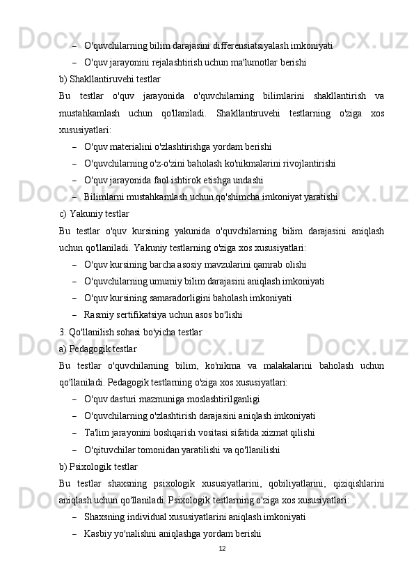  O'quvchilarning bilim darajasini differensiatsiyalash imkoniyati
 O'quv jarayonini rejalashtirish uchun ma'lumotlar berishi
b) Shakllantiruvehi testlar
Bu   testlar   o'quv   jarayonida   o'quvchilarning   bilimlarini   shakllantirish   va
mustahkamlash   uchun   qo'llaniladi.   Shakllantiruvehi   testlarning   o'ziga   xos
xususiyatlari:
 O'quv materialini o'zlashtirishga yordam berishi
 O'quvchilarning o'z-o'zini baholash ko'nikmalarini rivojlantirishi
 O'quv jarayonida faol ishtirok etishga undashi
 Bilimlarni mustahkamlash uchun qo'shimcha imkoniyat yaratishi
c) Yakuniy testlar
Bu   testlar   o'quv   kursining   yakunida   o'quvchilarning   bilim   darajasini   aniqlash
uchun qo'llaniladi.  Yakuniy testlarning o'ziga xos xususiyatlari:
 O'quv kursining barcha asosiy mavzularini qamrab olishi
 O'quvchilarning umumiy bilim darajasini aniqlash imkoniyati
 O'quv kursining samaradorligini baholash imkoniyati
 Rasmiy sertifikatsiya uchun asos bo'lishi
3. Qo'llanilish sohasi bo'yicha testlar
a) Pedagogik testlar
Bu   testlar   o'quvchilarning   bilim,   ko'nikma   va   malakalarini   baholash   uchun
qo'llaniladi.  Pedagogik testlarning o'ziga xos xususiyatlari:
 O'quv dasturi mazmuniga moslashtirilganligi
 O'quvchilarning o'zlashtirish darajasini aniqlash imkoniyati
 Ta'lim jarayonini boshqarish vositasi sifatida xizmat qilishi
 O'qituvchilar tomonidan yaratilishi va qo'llanilishi
b) Psixologik testlar
Bu   testlar   shaxsning   psixologik   xususiyatlarini,   qobiliyatlarini,   qiziqishlarini
aniqlash uchun qo'llaniladi. Psixologik testlarning o'ziga xos xususiyatlari:
 Shaxsning individual xususiyatlarini aniqlash imkoniyati
 Kasbiy yo'nalishni aniqlashga yordam berishi
12 