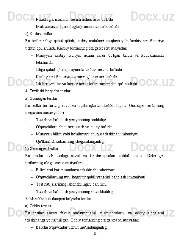  Psixologik maslahat berish uchun asos bo'lishi
 Mutaxassislar (psixologlar) tomonidan o'tkazilishi
c) Kasbiy testlar
Bu   testlar   ishga   qabul   qilish,   kasbiy   malakani   aniqlash   yoki   kasbiy   sertifikatsiya
uchun qo'llaniladi. Kasbiy testlarning o'ziga xos xususiyatlari:
 Muayyan   kasbiy   faoliyat   uchun   zarur   bo'lgan   bilim   va   ko'nikmalarni
tekshirishi
 Ishga qabul qilish jarayonida tanlov mezoni bo'lishi
 Kasbiy sertifikatsiya tizimining bir qismi bo'lishi
 Ish beruvchilar va kasbiy tashkilotlar tomonidan qo'llanilishi
4. Tuzilishi bo'yicha testlar
a) Gomogen testlar
Bu testlar bir turdagi savol va topshiriqlardan tashkil topadi. Gomogen testlarning
o'ziga xos xususiyatlari:
 Tuzish va baholash jarayonining soddaligi
 O'quvchilar uchun tushunarli va qulay bo'lishi
 Muayyan bilim yoki ko'nikmani chuqur tekshirish imkoniyati
 Qo'llanilish sohasining chegaralanganligi
b) Geterogen testlar
Bu   testlar   turli   turdagi   savol   va   topshiriqlardan   tashkil   topadi.   Geterogen
testlarning o'ziga xos xususiyatlari:
 Bilimlarni har tomonlama tekshirish imkoniyati
 O'quvchilarning turli kognitiv qobiliyatlarini baholash imkoniyati
 Test natijalarining ishonchliligini oshirishi
 Tuzish va baholash jarayonining murakkabligi
5. Murakkablik darajasi bo'yicha testlar
a) Oddiy testlar
Bu   testlar   asosiy   faktik   ma'lumotlarni,   tushunchalarni   va   oddiy   aloqalarni
tekshirishga yo'naltirilgan. Oddiy testlarning o'ziga xos xususiyatlari:
 Barcha o'quvchilar uchun mo'ljallanganligi
13 
