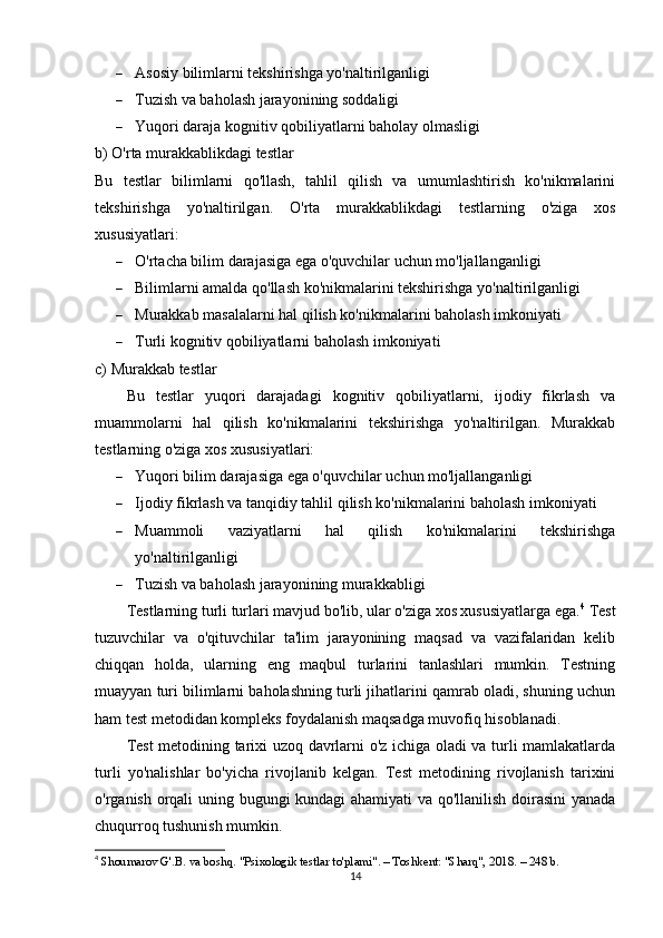  Asosiy bilimlarni tekshirishga yo'naltirilganligi
 Tuzish va baholash jarayonining soddaligi
 Yuqori daraja kognitiv qobiliyatlarni baholay olmasligi
b) O'rta murakkablikdagi testlar
Bu   testlar   bilimlarni   qo'llash,   tahlil   qilish   va   umumlashtirish   ko'nikmalarini
tekshirishga   yo'naltirilgan.   O'rta   murakkablikdagi   testlarning   o'ziga   xos
xususiyatlari:
 O'rtacha bilim darajasiga ega o'quvchilar uchun mo'ljallanganligi
 Bilimlarni amalda qo'llash ko'nikmalarini tekshirishga yo'naltirilganligi
 Murakkab masalalarni hal qilish ko'nikmalarini baholash imkoniyati
 Turli kognitiv qobiliyatlarni baholash imkoniyati
c) Murakkab testlar
Bu   testlar   yuqori   darajadagi   kognitiv   qobiliyatlarni,   ijodiy   fikrlash   va
muammolarni   hal   qilish   ko'nikmalarini   tekshirishga   yo'naltirilgan.   Murakkab
testlarning o'ziga xos xususiyatlari:
 Yuqori bilim darajasiga ega o'quvchilar uchun mo'ljallanganligi
 Ijodiy fikrlash va tanqidiy tahlil qilish ko'nikmalarini baholash imkoniyati
 Muammoli   vaziyatlarni   hal   qilish   ko'nikmalarini   tekshirishga
yo'naltirilganligi
 Tuzish va baholash jarayonining murakkabligi
T estlarning turli turlari mavjud bo'lib, ular o'ziga xos xususiyatlarga ega. 4
  Test
tuzuvchilar   va   o'qituvchilar   ta'lim   jarayonining   maqsad   va   vazifalaridan   kelib
chiqqan   holda,   ularning   eng   maqbul   turlarini   tanlashlari   mumkin.   Testning
muayyan turi bilimlarni baholashning turli jihatlarini qamrab oladi, shuning uchun
ham test metodidan kompleks foydalanish maqsadga muvofiq hisoblanadi.
Test metodining tarixi uzoq davrlarni o'z ichiga oladi va turli mamlakatlarda
turli   yo'nalishlar   bo'yicha   rivojlanib   kelgan.   Test   metodining   rivojlanish   tarixini
o'rganish orqali uning bugungi kundagi ahamiyati va qo'llanilish doirasini  yanada
chuqurroq tushunish mumkin.
4
  Shoumarov G'.B. va boshq. "Psixologik testlar to'plami". – Toshkent: "Sharq", 2018. – 248 b. 
14 
