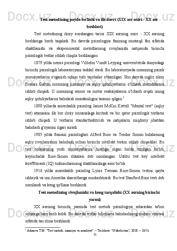 Test metodining paydo bo'lishi va ilk davri (XIX asr oxiri - XX asr
boshlari)
Test   metodining   ilmiy   asoslangan   tarixi   XIX   asrning   oxiri   -   XX   asrning
boshlariga   borib   taqaladi.   Bu   davrda   psixologiya   fanining   mustaqil   fan   sifatida
shakllanishi   va   eksperimental   metodlarning   rivojlanishi   natijasida   birinchi
psixologik testlar ishlab chiqila boshlangan.
1879 yilda nemis psixologi Vilhelm Vundt Leypsig universitetida dunyodagi
birinchi psixologik laboratoriyani tashkil etadi. Bu laboratoriyada insonning psixik
xususiyatlarini o'rganish uchun turli tajribalar o'tkazilgan. Shu davrda ingliz olimi
Frensis   Galton   insonning   jismoniy   va   aqliy   qobiliyatlarini   o'lchash   metodikasini
ishlab   chiqadi.   U   insonning   sensor   va   motor   reaksiyalarini   o'lchash   orqali   uning
aqliy qobiliyatlarini baholash mumkinligini taxmin qilgan. 5
1890  yillarda  amerikalik  psixolog   James   McKin  Kettell   "Mental  test"  (aqliy
test)   atamasini   ilk   bor   ilmiy   muomalaga   kiritadi   va   bir   qator   psixologik   testlarni
ishlab   chiqadi.   U   testlarni   standartlashtirish   va   natijalarni   miqdoriy   jihatdan
baholash g'oyasini ilgari suradi.
1905   yilda   fransuz   psixologlari   Alfred   Bine   va   Teodor   Simon   bolalarning
aqliy   rivojlanishini   baholash   uchun   birinchi   intellekt   testini   ishlab   chiqadilar.   Bu
test   bolalarning   yosh   xususiyatlarini   hisobga   olgan   holda   tuzilgan   bo'lib,
keyinchalik   Bine-Simon   shkalasi   deb   nomlangan.   Ushbu   test   key   intellekt
koeffitsienti (IQ) tushunchasining shakllanishiga asos bo'ldi.
1916   yilda   amerikalik   psixolog   Lyuis   Terman   Bine-Simon   testini   qayta
ishlaydi va uni Amerika sharoitlariga moslashtiradi. Bu test Stanford-Bine testi deb
nomlandi va keng qo'llana boshlandi.
Test metodining rivojlanishi va keng tarqalishi (XX asrning birinchi
yarmi)
XX   asrning   birinchi   yarmida   test   metodi   psixologiya   sohasidan   ta'lim
sohasiga ham kirib keldi. Bu davrda testlar bilimlarni baholashning muhim vositasi
sifatida tan olina boshlandi.
5
  Adizova T.M. "Test metodi: nazariya va amaliyot". – Toshkent: "O'zbekiston", 2018. – 165 b. 
15 