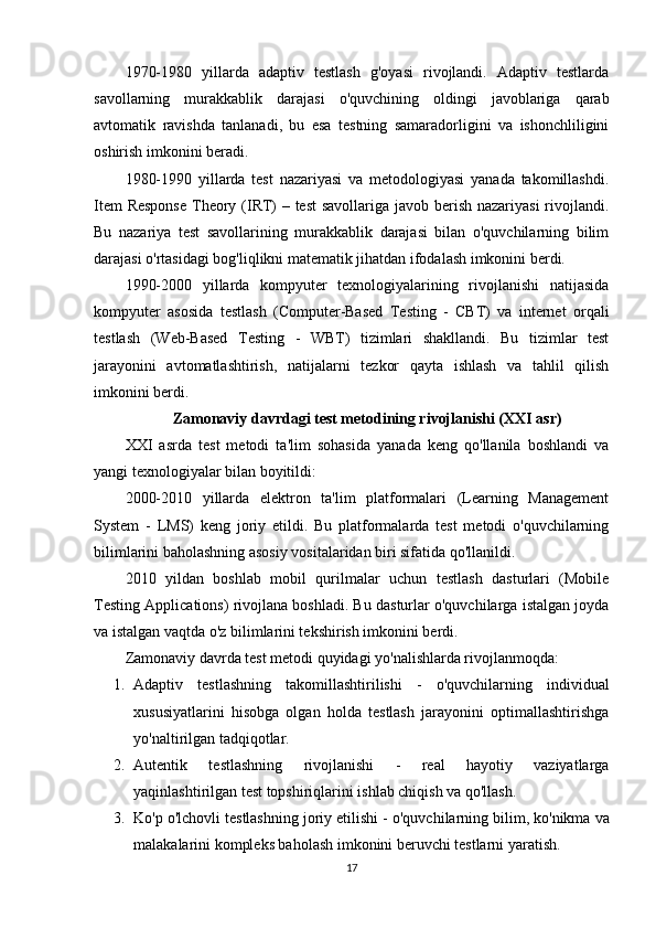 1970-1980   yillarda   adaptiv   testlash   g'oyasi   rivojlandi.   Adaptiv   testlarda
savollarning   murakkablik   darajasi   o'quvchining   oldingi   javoblariga   qarab
avtomatik   ravishda   tanlanadi,   bu   esa   testning   samaradorligini   va   ishonchliligini
oshirish imkonini beradi.
1980-1990   yillarda   test   nazariyasi   va   metodologiyasi   yanada   takomillashdi.
Item  Response  Theory (IRT)  – test  savollariga javob berish nazariyasi  rivojlandi.
Bu   nazariya   test   savollarining   murakkablik   darajasi   bilan   o'quvchilarning   bilim
darajasi o'rtasidagi bog'liqlikni matematik jihatdan ifodalash imkonini berdi.
1990-2000   yillarda   kompyuter   texnologiyalarining   rivojlanishi   natijasida
kompyuter   asosida   testlash   (Computer-Based   Testing   -   CBT)   va   internet   orqali
testlash   (Web-Based   Testing   -   WBT)   tizimlari   shakllandi.   Bu   tizimlar   test
jarayonini   avtomatlashtirish,   natijalarni   tezkor   qayta   ishlash   va   tahlil   qilish
imkonini berdi.
Zamonaviy davrdagi test metodining rivojlanishi (XXI asr)
XXI   asrda   test   metodi   ta'lim   sohasida   yanada   keng   qo'llanila   boshlandi   va
yangi texnologiyalar bilan boyitildi:
2000-2010   yillarda   elektron   ta'lim   platformalari   (Learning   Management
System   -   LMS)   keng   joriy   etildi.   Bu   platformalarda   test   metodi   o'quvchilarning
bilimlarini baholashning asosiy vositalaridan biri sifatida qo'llanildi.
2010   yildan   boshlab   mobil   qurilmalar   uchun   testlash   dasturlari   (Mobile
Testing Applications) rivojlana boshladi. Bu dasturlar o'quvchilarga istalgan joyda
va istalgan vaqtda o'z bilimlarini tekshirish imkonini berdi.
Zamonaviy davrda test metodi quyidagi yo'nalishlarda rivojlanmoqda:
1. Adaptiv   testlashning   takomillashtirilishi   -   o'quvchilarning   individual
xususiyatlarini   hisobga   olgan   holda   testlash   jarayonini   optimallashtirishga
yo'naltirilgan tadqiqotlar.
2. Autentik   testlashning   rivojlanishi   -   real   hayotiy   vaziyatlarga
yaqinlashtirilgan test topshiriqlarini ishlab chiqish va qo'llash.
3. Ko'p o'lchovli testlashning joriy etilishi  - o'quvchilarning bilim, ko'nikma va
malakalarini kompleks baholash imkonini beruvchi testlarni yaratish.
17 
