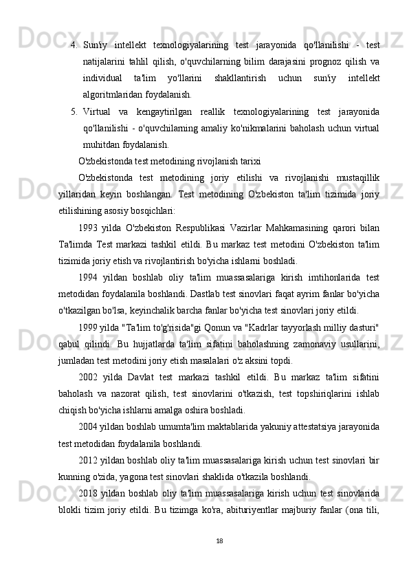 4. Sun'iy   intellekt   texnologiyalarining   test   jarayonida   qo'llanilishi   -   test
natijalarini   tahlil   qilish,   o'quvchilarning   bilim   darajasini   prognoz   qilish   va
individual   ta'lim   yo'llarini   shakllantirish   uchun   sun'iy   intellekt
algoritmlaridan foydalanish.
5. Virtual   va   kengaytirilgan   reallik   texnologiyalarining   test   jarayonida
qo'llanilishi   - o'quvchilarning amaliy ko'nikmalarini  baholash  uchun virtual
muhitdan foydalanish.
O'zbekistonda test metodining rivojlanish tarixi
O'zbekistonda   test   metodining   joriy   etilishi   va   rivojlanishi   mustaqillik
yillaridan   keyin   boshlangan.   Test   metodining   O'zbekiston   ta'lim   tizimida   joriy
etilishining asosiy bosqichlari:
1993   yilda   O'zbekiston   Respublikasi   Vazirlar   Mahkamasining   qarori   bilan
Ta'limda   Test   markazi   tashkil   etildi.   Bu   markaz   test   metodini   O'zbekiston   ta'lim
tizimida joriy etish va rivojlantirish bo'yicha ishlarni boshladi.
1994   yildan   boshlab   oliy   ta'lim   muassasalariga   kirish   imtihonlarida   test
metodidan foydalanila boshlandi. Dastlab test sinovlari faqat ayrim fanlar bo'yicha
o'tkazilgan bo'lsa, keyinchalik barcha fanlar bo'yicha test sinovlari joriy etildi.
1999 yilda "Ta'lim to'g'risida"gi Qonun va "Kadrlar tayyorlash milliy dasturi"
qabul   qilindi.   Bu   hujjatlarda   ta'lim   sifatini   baholashning   zamonaviy   usullarini,
jumladan test metodini joriy etish masalalari o'z aksini topdi.
2002   yilda   Davlat   test   markazi   tashkil   etildi.   Bu   markaz   ta'lim   sifatini
baholash   va   nazorat   qilish,   test   sinovlarini   o'tkazish,   test   topshiriqlarini   ishlab
chiqish bo'yicha ishlarni amalga oshira boshladi.
2004 yildan boshlab umumta'lim maktablarida yakuniy attestatsiya jarayonida
test metodidan foydalanila boshlandi.
2012 yildan boshlab oliy ta'lim muassasalariga kirish uchun test sinovlari bir
kunning o'zida, yagona test sinovlari shaklida o'tkazila boshlandi.
2018   yildan   boshlab   oliy   ta'lim   muassasalariga   kirish   uchun   test   sinovlarida
blokli   tizim   joriy  etildi.   Bu   tizimga   ko'ra,   abituriyentlar   majburiy  fanlar   (ona  tili,
18 