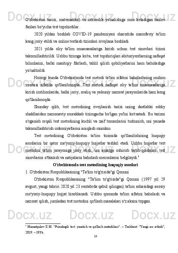 O'zbekiston   tarixi,   matematika)   va   ixtisoslik   yo'nalishiga   mos   keladigan   tanlov
fanlari bo'yicha test topshirdilar.
2020   yildan   boshlab   COVID-19   pandemiyasi   sharoitida   masofaviy   ta'lim
keng joriy etildi va online testlash tizimlari rivojlana boshladi.
2021   yilda   oliy   ta'lim   muassasalariga   kirish   uchun   test   sinovlari   tizimi
takomillashtirildi. Ushbu tizimga ko'ra, test topshiriqlari abituriyentlarning nafaqat
bilimlarini,   balki   mantiqiy   fikrlash,   tahlil   qilish   qobiliyatlarini   ham   baholashga
yo'naltirildi.
Hozirgi  kunda   O'zbekistonda   test  metodi  ta'lim  sifatini  baholashning   muhim
vositasi   sifatida   qo'llanilmoqda.   Test   metodi   nafaqat   oliy   ta'lim   muassasalariga
kirish imtihonlarida, balki joriy, oraliq va yakuniy nazorat jarayonlarida ham keng
qo'llanilmoqda.
Shunday   qilib,   test   metodining   rivojlanish   tarixi   uning   dastlabki   oddiy
shakllaridan zamonaviy murakkab tizimgacha bo'lgan yo'lni  ko'rsatadi. Bu tarixni
o'rganish   orqali   test   metodining   kuchli   va   zaif   tomonlarini   tushunish,   uni   yanada
takomillashtirish imkoniyatlarini aniqlash mumkin.
Test   metodining   O'zbekiston   ta'lim   tizimida   qo'llanilishining   huquqiy
asoslarini   bir   qator   me'yoriy-huquqiy   hujjatlar   tashkil   etadi.   Ushbu   hujjatlar   test
metodini   ta'lim   jarayoniga   joriy   etish,   uni   amalga   oshirish   tartib-qoidalari,   test
sinovlarini o'tkazish va natijalarni baholash mezonlarini belgilaydi. 6
O'zbekistonda test metodining huquqiy asoslari
1. O'zbekiston Respublikasining "Ta'lim to'g'risida"gi Qonuni
O'zbekiston   Respublikasining   "Ta'lim   to'g'risida"gi   Qonuni   (1997   yil   29
avgust, yangi tahriri 2020 yil 23 sentabrda qabul qilingan) ta'lim sohasidagi asosiy
me'yoriy-huquqiy   hujjat   hisoblanadi.   Ushbu   qonunda   ta'lim   sifatini   baholash   va
nazorat qilish, jumladan test metodini qo'llash masalalari o'z aksini topgan.
6
  Mamatqulov   X.M.   "Psixologik   test:   yaratish   va   qo'llash   metodikasi".   –   Toshkent:   "Yangi   asr   avlodi",
2019. – 193 b. 
19 