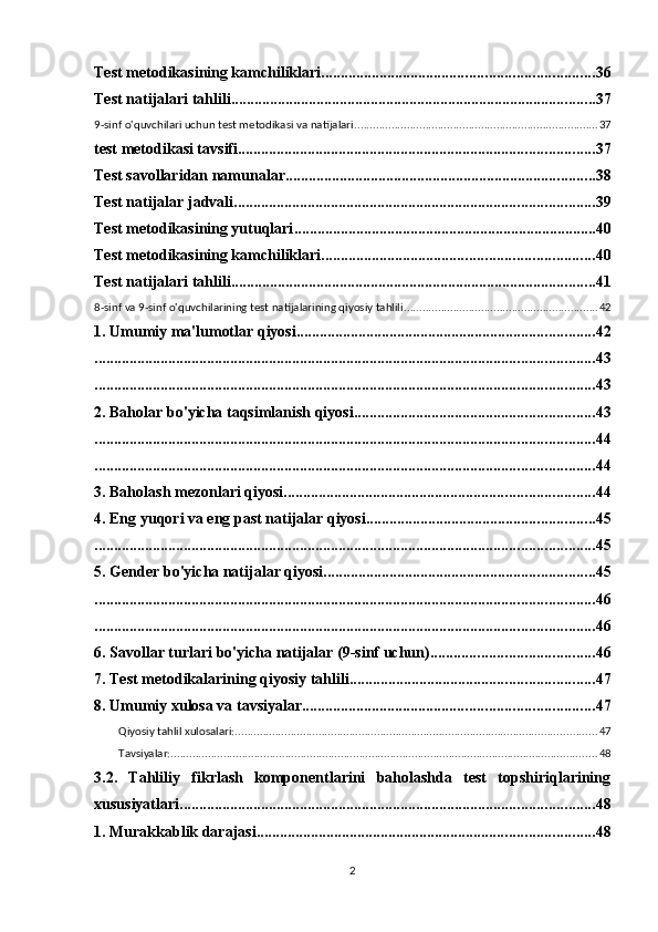 Test metodikasining kamchiliklari ...................................................................... 36
Test natijalari tahlili .............................................................................................. 37
9-sinf o'quvchilari uchun test metodikasi va natijalari ............................................................................... 37
test metodikasi tavsifi ............................................................................................ 37
Test savollaridan namunalar ................................................................................ 38
Test natijalar jadvali ............................................................................................. 39
Test metodikasining yutuqlari .............................................................................. 40
Test metodikasining kamchiliklari ...................................................................... 40
Test natijalari tahlili .............................................................................................. 41
8-sinf va 9-sinf o'quvchilarining test natijalarining qiyosiy tahlili ............................................................... 42
1. Umumiy ma'lumotlar qiyosi ............................................................................. 42
................................................................................................................................. 43
................................................................................................................................. 43
2. Baholar bo'yicha taqsimlanish qiyosi .............................................................. 43
................................................................................................................................. 44
................................................................................................................................. 44
3. Baholash mezonlari qiyosi ................................................................................ 44
4. Eng yuqori va eng past natijalar qiyosi ........................................................... 45
................................................................................................................................. 45
5. Gender bo'yicha natijalar qiyosi ...................................................................... 45
................................................................................................................................. 46
................................................................................................................................. 46
6. Savollar turlari bo'yicha natijalar (9-sinf uchun) .......................................... 46
7. Test metodikalarining qiyosiy tahlili ............................................................... 47
8. Umumiy xulosa va tavsiyalar ........................................................................... 47
Qiyosiy tahlil xulosalari: ..................................................................................................................... 47
Tavsiyalar: .......................................................................................................................................... 48
3.2.   Tahliliy   fikrlash   komponentlarini   baholashda   test   topshiriqlarining
xususiyatlari ........................................................................................................... 48
1. Murakkablik darajasi ....................................................................................... 48
2 