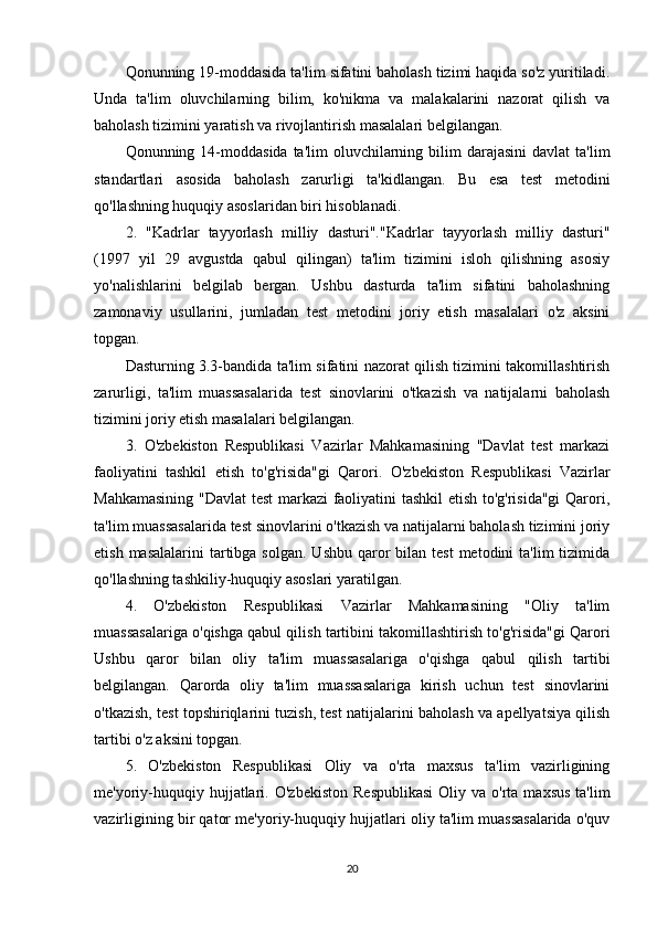 Qonunning 19-moddasida ta'lim sifatini baholash tizimi haqida so'z yuritiladi.
Unda   ta'lim   oluvchilarning   bilim,   ko'nikma   va   malakalarini   nazorat   qilish   va
baholash tizimini yaratish va rivojlantirish masalalari belgilangan.
Qonunning 14-moddasida  ta'lim   oluvchilarning  bilim   darajasini   davlat  ta'lim
standartlari   asosida   baholash   zarurligi   ta'kidlangan.   Bu   esa   test   metodini
qo'llashning huquqiy asoslaridan biri hisoblanadi.
2.   "Kadrlar   tayyorlash   milliy   dasturi". "Kadrlar   tayyorlash   milliy   dasturi"
(1997   yil   29   avgustda   qabul   qilingan)   ta'lim   tizimini   isloh   qilishning   asosiy
yo'nalishlarini   belgilab   bergan.   Ushbu   dasturda   ta'lim   sifatini   baholashning
zamonaviy   usullarini,   jumladan   test   metodini   joriy   etish   masalalari   o'z   aksini
topgan.
Dasturning 3.3-bandida ta'lim sifatini nazorat qilish tizimini takomillashtirish
zarurligi,   ta'lim   muassasalarida   test   sinovlarini   o'tkazish   va   natijalarni   baholash
tizimini joriy etish masalalari belgilangan.
3.   O'zbekiston   Respublikasi   Vazirlar   Mahkamasining   "Davlat   test   markazi
faoliyatini   tashkil   etish   to'g'risida"gi   Qarori.   O'zbekiston   Respublikasi   Vazirlar
Mahkamasining "Davlat test  markazi faoliyatini tashkil  etish to'g'risida"gi  Qarori,
ta'lim muassasalarida test sinovlarini o'tkazish va natijalarni baholash tizimini joriy
etish  masalalarini   tartibga  solgan.  Ushbu  qaror   bilan test  metodini   ta'lim  tizimida
qo'llashning tashkiliy-huquqiy asoslari yaratilgan.
4.   O'zbekiston   Respublikasi   Vazirlar   Mahkamasining   "Oliy   ta'lim
muassasalariga o'qishga qabul qilish tartibini takomillashtirish to'g'risida"gi Qarori
Ushbu   qaror   bilan   oliy   ta'lim   muassasalariga   o'qishga   qabul   qilish   tartibi
belgilangan.   Qarorda   oliy   ta'lim   muassasalariga   kirish   uchun   test   sinovlarini
o'tkazish, test topshiriqlarini tuzish, test natijalarini baholash va apellyatsiya qilish
tartibi o'z aksini topgan.
5.   O'zbekiston   Respublikasi   Oliy   va   o'rta   maxsus   ta'lim   vazirligining
me'yoriy-huquqiy  hujjatlari.   O'zbekiston  Respublikasi  Oliy  va o'rta  maxsus  ta'lim
vazirligining bir qator me'yoriy-huquqiy hujjatlari oliy ta'lim muassasalarida o'quv
20