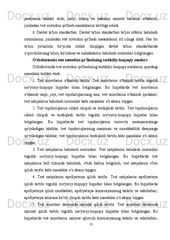 jarayonini   tashkil   etish,   joriy,   oraliq   va   yakuniy   nazorat   turlarini   o'tkazish,
jumladan test metodini qo'llash masalalarini tartibga soladi.
6. Davlat ta'lim standartlari.   Davlat ta'lim standartlari ta'lim sifatini baholash
mezonlarini, jumladan test metodini qo'llash masalalarini o'z ichiga oladi. Har bir
ta'lim   yo'nalishi   bo'yicha   ishlab   chiqilgan   davlat   ta'lim   standartlarida
o'quvchilarning bilim, ko'nikma va malakalarini baholash mezonlari belgilangan.
O'zbekistonda test metodini qo'llashning tashkiliy-huquqiy asoslari
O'zbekistonda test metodini qo'llashning tashkiliy-huquqiy asoslarini quyidagi
masalalar tashkil etadi:
1.   Test   sinovlarini   o'tkazish   tartibi.   Test   sinovlarini   o'tkazish   tartibi   tegishli
me'yoriy-huquqiy   hujjatlar   bilan   belgilangan.   Bu   hujjatlarda   test   sinovlarini
o'tkazish vaqti, joyi, test topshiriqlarining soni, test sinovlarini o'tkazish qoidalari,
test natijalarini baholash mezonlari kabi masalalar o'z aksini topgan.
2. Test topshiriqlarini ishlab chiqish va tasdiqlash tartibi.   Test topshiriqlarini
ishlab   chiqish   va   tasdiqlash   tartibi   tegishli   me'yoriy-huquqiy   hujjatlar   bilan
belgilangan.   Bu   hujjatlarda   test   topshiriqlarini   tuzuvchi   mutaxassislarga
qo'yiladigan   talablar,   test   topshiriqlarining   mazmuni   va   murakkablik   darajasiga
qo'yiladigan talablar, test topshiriqlarini tasdiqlash tartibi kabi masalalar o'z aksini
topgan.
3.   Test   natijalarini   baholash   mezonlari.   Test   natijalarini   baholash   mezonlari
tegishli   me'yoriy-huquqiy   hujjatlar   bilan   belgilangan.   Bu   hujjatlarda   test
natijalarini   ball   tizimida   baholash,   o'tish   ballini   belgilash,   test   natijalarini   e'lon
qilish tartibi kabi masalalar o'z aksini topgan.
4.   Test   natijalarini   apellyatsiya   qilish   tartibi.   Test   natijalarini   apellyatsiya
qilish   tartibi   tegishli   me'yoriy-huquqiy   hujjatlar   bilan   belgilangan.   Bu   hujjatlarda
apellyatsiya  qilish  muddatlari, apellyatsiya  komissiyasining  tarkibi  va vakolatlari,
apellyatsiya arizasini ko'rib chiqish tartibi kabi masalalar o'z aksini topgan.
5.   Test   sinovlari   davomida   nazorat   qilish   tartibi.   Test   sinovlari   davomida
nazorat   qilish   tartibi   tegishli   me'yoriy-huquqiy   hujjatlar   bilan   belgilangan.   Bu
hujjatlarda   test   sinovlarini   nazorat   qiluvchi   komissiyaning   tarkibi   va   vakolatlari,
21 