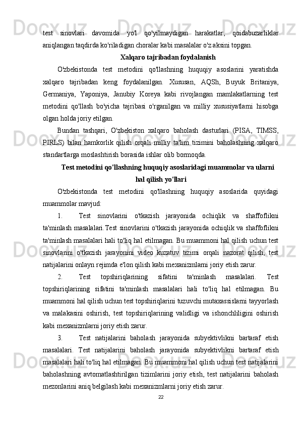 test   sinovlari   davomida   yo'l   qo'yilmaydigan   harakatlar,   qoidabuzarliklar
aniqlangan taqdirda ko'riladigan choralar kabi masalalar o'z aksini topgan.
Xalqaro tajribadan foydalanish
O'zbekistonda   test   metodini   qo'llashning   huquqiy   asoslarini   yaratishda
xalqaro   tajribadan   keng   foydalanilgan.   Xususan,   AQSh,   Buyuk   Britaniya,
Germaniya,   Yaponiya,   Janubiy   Koreya   kabi   rivojlangan   mamlakatlarning   test
metodini   qo'llash   bo'yicha   tajribasi   o'rganilgan   va   milliy   xususiyatlarni   hisobga
olgan holda joriy etilgan.
Bundan   tashqari,   O'zbekiston   xalqaro   baholash   dasturlari   (PISA,   TIMSS,
PIRLS)   bilan   hamkorlik   qilish   orqali   milliy   ta'lim   tizimini   baholashning   xalqaro
standartlarga moslashtirish borasida ishlar olib bormoqda.
Test metodini qo'llashning huquqiy asoslaridagi muammolar va ularni
hal qilish yo'llari
O'zbekistonda   test   metodini   qo'llashning   huquqiy   asoslarida   quyidagi
muammolar mavjud:
1. Test   sinovlarini   o'tkazish   jarayonida   ochiqlik   va   shaffoflikni
ta'minlash masalalari. Test  sinovlarini o'tkazish jarayonida ochiqlik va shaffoflikni
ta'minlash masalalari hali to'liq hal etilmagan. Bu muammoni hal qilish uchun test
sinovlarini   o'tkazish   jarayonini   video   kuzatuv   tizimi   orqali   nazorat   qilish,   test
natijalarini onlayn rejimda e'lon qilish kabi mexanizmlarni joriy etish zarur.
2. Test   topshiriqlarining   sifatini   ta'minlash   masalalari.   Test
topshiriqlarining   sifatini   ta'minlash   masalalari   hali   to'liq   hal   etilmagan.   Bu
muammoni hal qilish uchun test topshiriqlarini tuzuvchi mutaxassislarni tayyorlash
va   malakasini   oshirish,   test   topshiriqlarining   validligi   va   ishonchliligini   oshirish
kabi mexanizmlarni joriy etish zarur.
3. Test   natijalarini   baholash   jarayonida   subyektivlikni   bartaraf   etish
masalalari.   Test   natijalarini   baholash   jarayonida   subyektivlikni   bartaraf   etish
masalalari hali to'liq hal etilmagan. Bu muammoni hal qilish uchun test natijalarini
baholashning   avtomatlashtirilgan   tizimlarini   joriy   etish,   test   natijalarini   baholash
mezonlarini aniq belgilash kabi mexanizmlarni joriy etish zarur.
22 
