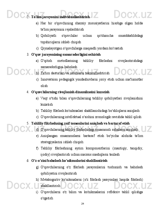 2. Ta'lim jarayonini individuallashtirish  
a) Har   bir   o'quvchining   shaxsiy   xususiyatlarini   hisobga   olgan   holda
ta'lim jarayonini rejalashtirish
b) Qobiliyatli   o'quvchilar   uchun   qo'shimcha   murakkablikdagi
topshiriqlarni ishlab chiqish
c) Qiynalayotgan o'quvchilarga maqsadli yordam ko'rsatish
3. O'quv jarayonining samaradorligini oshirish  
a) O'qitish   metodlarining   tahliliy   fikrlashni   rivojlantirishdagi
samaradorligini baholash
b) Ta'lim dasturlari va uslublarni takomillashtirish
c) Innovatsion   pedagogik   yondashuvlarni   joriy   etish   uchun   ma'lumotlar
olish
4. O'quvchilarning rivojlanish dinamikasini kuzatish  
a) Vaqt   o'tishi   bilan   o'quvchilarning   tahliliy   qobiliyatlari   rivojlanishini
kuzatish
b) Tahliliy fikrlash ko'nikmalari shakllanishidagi bo'shliqlarni aniqlash
c) O'quvchilarning intellektual o'sishini xronologik ravishda tahlil qilish
5. Tahliliy fikrlashning zaif tomonlarini aniqlash va bartaraf etish  
d) O'quvchilarning tahliliy fikrlashidagi muammoli sohalarni aniqlash
e) Aniqlangan   muammolarni   bartaraf   etish   bo'yicha   alohida   ta'lim
strategiyalarini ishlab chiqish
f) Tahliliy   fikrlashning   ayrim   komponentlarini   (mantiqiy,   tanqidiy,
ijodiy) rivojlantirish uchun maxsus mashqlarni tanlash
6. O'z-o'zini baholash ko'nikmalarini shakllantirish  
g) O'quvchilarning   o'z   fikrlash   jarayonlarini   tushunish   va   baholash
qobiliyatini rivojlantirish
h) Metakognitiv   ko'nikmalarni   (o'z   fikrlash   jarayonlari   haqida   fikrlash)
shakllantirish
i) O'quvchilarni   o'z   bilim   va   ko'nikmalarini   refleksiv   tahlil   qilishga
o'rgatish
24 