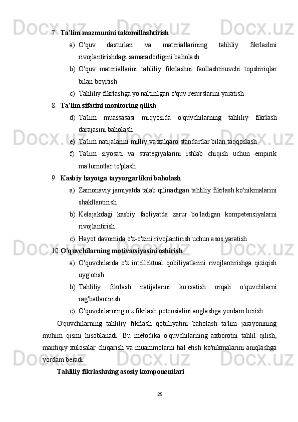 7. Ta'lim mazmunini takomillashtirish  
a) O'quv   dasturlari   va   materiallarining   tahliliy   fikrlashni
rivojlantirishdagi samaradorligini baholash
b) O'quv   materiallarini   tahliliy   fikrlashni   faollashtiruvchi   topshiriqlar
bilan boyitish
c) Tahliliy fikrlashga yo'naltirilgan o'quv resurslarini yaratish
8. Ta'lim sifatini monitoring qilish  
d) Ta'lim   muassasasi   miqyosida   o'quvchilarning   tahliliy   fikrlash
darajasini baholash
e) Ta'lim natijalarini milliy va xalqaro standartlar bilan taqqoslash
f) Ta'lim   siyosati   va   strategiyalarini   ishlab   chiqish   uchun   empirik
ma'lumotlar to'plash
9. Kasbiy hayotga tayyorgarlikni baholash  
a) Zamonaviy jamiyatda talab qilinadigan tahliliy fikrlash ko'nikmalarini
shakllantirish
b) Kelajakdagi   kasbiy   faoliyatda   zarur   bo'ladigan   kompetensiyalarni
rivojlantirish
c) Hayot davomida o'z-o'zini rivojlantirish uchun asos yaratish
10. O'quvchilarning motivatsiyasini oshirish  
a) O'quvchilarda   o'z   intellektual   qobiliyatlarini   rivojlantirishga   qiziqish
uyg'otish
b) Tahliliy   fikrlash   natijalarini   ko'rsatish   orqali   o'quvchilarni
rag'batlantirish
c) O'quvchilarning o'z fikrlash potensialini anglashga yordam berish
O'quvchilarning   tahliliy   fikrlash   qobiliyatini   baholash   ta'lim   jarayonining
muhim   qismi   hisoblanadi.   Bu   metodika   o'quvchilarning   axborotni   tahlil   qilish,
mantiqiy xulosalar  chiqarish va muammolarni hal  etish ko'nikmalarini aniqlashga
yordam beradi.
Tahliliy fikrlashning asosiy komponentlari
25 