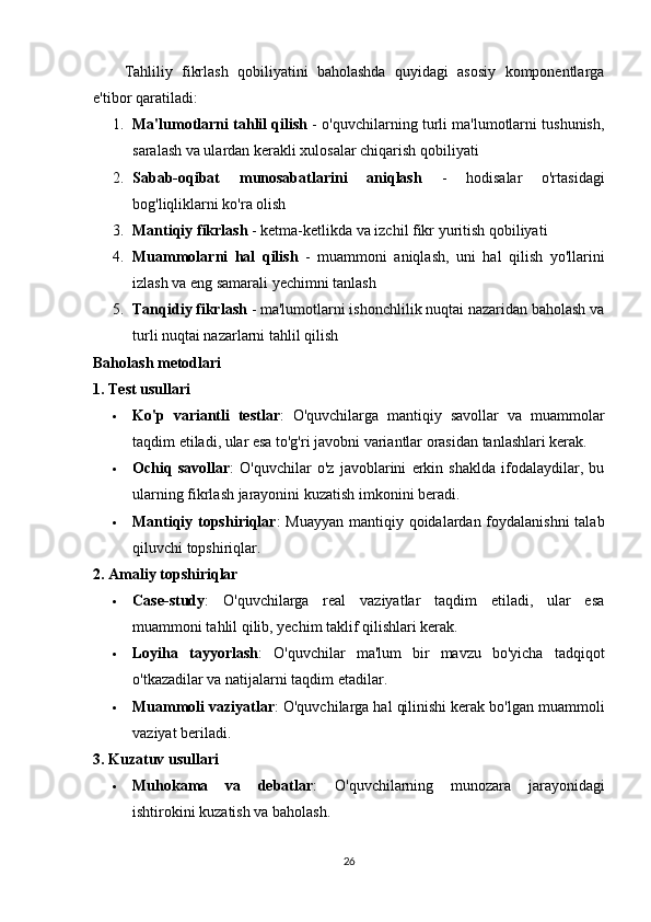 Tahliliy   fikrlash   qobiliyatini   baholashda   quyidagi   asosiy   komponentlarga
e'tibor qaratiladi:
1. Ma'lumotlarni tahlil qilish  - o'quvchilarning turli ma'lumotlarni tushunish,
saralash va ulardan kerakli xulosalar chiqarish qobiliyati
2. Sabab-oqibat   munosabatlarini   aniqlash   -   hodisalar   o'rtasidagi
bog'liqliklarni ko'ra olish
3. Mantiqiy fikrlash  - ketma-ketlikda va izchil fikr yuritish qobiliyati
4. Muammolarni   hal   qilish   -   muammoni   aniqlash,   uni   hal   qilish   yo'llarini
izlash va eng samarali yechimni tanlash
5. Tanqidiy fikrlash  - ma'lumotlarni ishonchlilik nuqtai nazaridan baholash va
turli nuqtai nazarlarni tahlil qilish
Baholash metodlari
1. Test usullari
 Ko'p   variantli   testlar :   O'quvchilarga   mantiqiy   savollar   va   muammolar
taqdim etiladi, ular esa to'g'ri javobni variantlar orasidan tanlashlari kerak.
 Ochiq   savollar :   O'quvchilar   o'z   javoblarini   erkin   shaklda   ifodalaydilar,   bu
ularning fikrlash jarayonini kuzatish imkonini beradi.
 Mantiqiy topshiriqlar : Muayyan mantiqiy qoidalardan foydalanishni  talab
qiluvchi topshiriqlar.
2. Amaliy topshiriqlar
 Case-study :   O'quvchilarga   real   vaziyatlar   taqdim   etiladi,   ular   esa
muammoni tahlil qilib, yechim taklif qilishlari kerak.
 Loyiha   tayyorlash :   O'quvchilar   ma'lum   bir   mavzu   bo'yicha   tadqiqot
o'tkazadilar va natijalarni taqdim etadilar.
 Muammoli vaziyatlar : O'quvchilarga hal qilinishi kerak bo'lgan muammoli
vaziyat beriladi.
3. Kuzatuv usullari
 Muhokama   va   debatlar :   O'quvchilarning   munozara   jarayonidagi
ishtirokini kuzatish va baholash.
26 