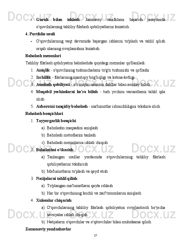  Guruh   bilan   ishlash :   Jamoaviy   vazifalarni   bajarish   jarayonida
o'quvchilarning tahliliy fikrlash qobiliyatlarini kuzatish.
4. Portfolio usuli
 O'quvchilarning   vaqt   davomida   bajargan   ishlarini   to'plash   va   tahlil   qilish
orqali ularning rivojlanishini kuzatish.
Baholash mezonlari
Tahliliy fikrlash qobiliyatini baholashda quyidagi mezonlar qo'llaniladi:
1. Aniqlik  - o'quvchining tushunchalarni to'g'ri tushunishi va qo'llashi
2. Izchillik  - fikrlarning mantiqiy bog'liqligi va ketma-ketligi
3. Asoslash qobiliyati  - o'z nuqtai nazarini dalillar bilan asoslay bilish
4. Muqobil   yechimlarni   ko'ra   bilish   -   turli   yechim   variantlarini   tahlil   qila
olish
5. Axborotni tanqidiy baholash  - ma'lumotlar ishonchliligini tekshira olish
Baholash bosqichlari
1. Tayyorgarlik bosqichi : 
a) Baholashn maqsadini aniqlash
b) Baholash metodlarini tanlash
c) Baholash mezonlarini ishlab chiqish
2. Baholashni o'tkazish : 
a) Tanlangan   usullar   yordamida   o'quvchilarning   tahliliy   fikrlash
qobiliyatlarini tekshirish
b) Ma'lumotlarni to'plash va qayd etish
3. Natijalarni tahlil qilish : 
a) To'plangan ma'lumotlarni qayta ishlash
b) Har bir o'quvchining kuchli va zaif tomonlarini aniqlash
4. Xulosalar chiqarish : 
a) O'quvchilarning   tahliliy   fikrlash   qobiliyatini   rivojlantirish   bo'yicha
tavsiyalar ishlab chiqish
b) Natijalarni o'quvchilar va o'qituvchilar bilan muhokama qilish
Zamonaviy yondashuvlar
27 