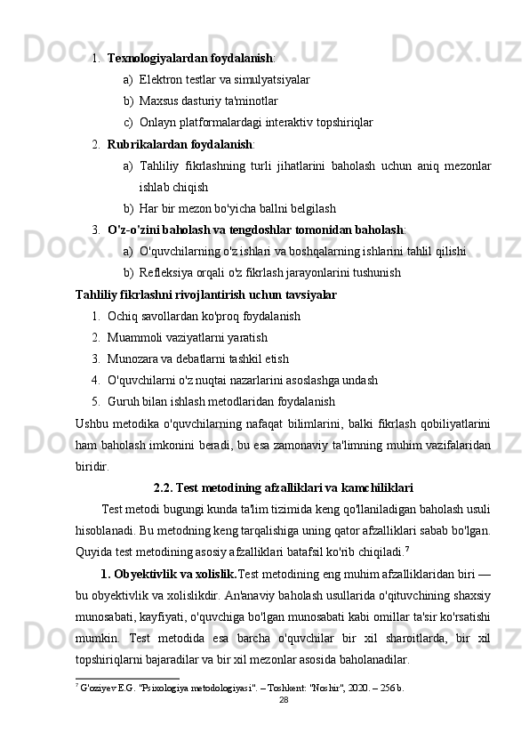 1. Texnologiyalardan foydalanish : 
a) Elektron testlar va simulyatsiyalar
b) Maxsus dasturiy ta'minotlar
c) Onlayn platformalardagi interaktiv topshiriqlar
2. Rubrikalardan foydalanish : 
a) Tahliliy   fikrlashning   turli   jihatlarini   baholash   uchun   aniq   mezonlar
ishlab chiqish
b) Har bir mezon bo'yicha ballni belgilash
3. O'z-o'zini baholash va tengdoshlar tomonidan baholash : 
a) O'quvchilarning o'z ishlari va boshqalarning ishlarini tahlil qilishi
b) Refleksiya orqali o'z fikrlash jarayonlarini tushunish
Tahliliy fikrlashni rivojlantirish uchun tavsiyalar
1. Ochiq savollardan ko'proq foydalanish
2. Muammoli vaziyatlarni yaratish
3. Munozara va debatlarni tashkil etish
4. O'quvchilarni o'z nuqtai nazarlarini asoslashga undash
5. Guruh bilan ishlash metodlaridan foydalanish
Ushbu   metodika   o'quvchilarning   nafaqat   bilimlarini,   balki   fikrlash   qobiliyatlarini
ham baholash imkonini beradi, bu esa zamonaviy ta'limning muhim vazifalaridan
biridir.
2.2. Test metodining afzalliklari va kamchiliklari
Test metodi bugungi kunda ta'lim tizimida keng qo'llaniladigan baholash usuli
hisoblanadi. Bu metodning keng tarqalishiga uning qator afzalliklari sabab bo'lgan.
Quyida test metodining asosiy afzalliklari batafsil ko'rib chiqiladi. 7
1. Obyektivlik va xolislik. Test metodining eng muhim afzalliklaridan biri —
bu obyektivlik va xolislikdir. An'anaviy baholash usullarida o'qituvchining shaxsiy
munosabati, kayfiyati, o'quvchiga bo'lgan munosabati kabi omillar ta'sir ko'rsatishi
mumkin.   Test   metodida   esa   barcha   o'quvchilar   bir   xil   sharoitlarda,   bir   xil
topshiriqlarni bajaradilar va bir xil mezonlar asosida baholanadilar.
7
  G'oziyev E.G. "Psixologiya metodologiyasi". – Toshkent: "Noshir", 2020. – 256 b. 
28 