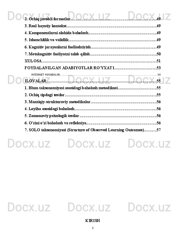 2. Ochiq javobli formatlar .................................................................................... 49
3. Real hayotiy kontekst ........................................................................................ 49
4. Komponentlarni alohida baholash ................................................................... 49
5. Ishonchlilik va validlik ...................................................................................... 49
6. Kognitiv jarayonlarni faollashtirish ................................................................ 49
7. Metakognitiv faoliyatni talab qilish ................................................................. 50
XULOSA ................................................................................................................ 51
FOYDALANILGAN ADABIYOTLAR RO'YXATI ......................................... 53
INTERNET MANBALAR ....................................................................................................................... 54
ILOVALAR ............................................................................................................ 55
1. Blum taksonomiyasi asosidagi baholash metodikasi ...................................... 55
2. Ochiq tipdagi testlar .......................................................................................... 55
3. Mantiqiy-strukturaviy metodikalar ................................................................. 56
4. Loyiha asosidagi baholash ................................................................................ 56
5. Zamonaviy psixologik testlar ............................................................................ 56
6. O'zini o'zi baholash va refleksiya ..................................................................... 56
7. SOLO taksonomiyasi (Structure of Observed Learning Outcomes) ............ 57
KIRISH
3 
