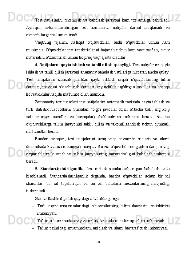 Test   natijalarini   tekshirish   va   baholash   jarayoni   ham   tez   amalga   oshiriladi.
Ayniqsa,   avtomatlashtirilgan   test   tizimlarida   natijalar   darhol   aniqlanadi   va
o'quvchilarga ma'lum qilinadi.
Vaqtning   tejalishi   nafaqat   o'qituvchilar,   balki   o'quvchilar   uchun   ham
muhimdir.   O'quvchilar   test   topshiriqlarini   bajarish   uchun   kam   vaqt   sarflab,   o'quv
materialini o'zlashtirish uchun ko'proq vaqt ajrata oladilar.
4. Natijalarni qayta ishlash va tahlil qilish qulayligi.  Test natijalarini qayta
ishlash va tahlil qilish jarayoni an'anaviy baholash usullariga nisbatan ancha qulay.
Test   natijalarini   statistik   jihatdan   qayta   ishlash   orqali   o'quvchilarning   bilim
darajasi,   mavzuni   o'zlashtirish   darajasi,   qiyinchilik   tug'dirgan   savollar   va   boshqa
ko'rsatkichlar haqida ma'lumot olish mumkin.
Zamonaviy test tizimlari test natijalarini avtomatik ravishda qayta ishlash va
turli   statistik   hisobotlarni   (masalan,   to'g'ri   javoblar   foizi,   o'rtacha   ball,   eng   ko'p
xato   qilingan   savollar   va   boshqalar)   shakllantirish   imkonini   beradi.   Bu   esa
o'qituvchilarga   ta'lim   jarayonini   tahlil   qilish   va   takomillashtirish   uchun   qimmatli
ma'lumotlar beradi.
Bundan   tashqari,   test   natijalarini   uzoq   vaqt   davomida   saqlash   va   ularni
dinamikada kuzatish imkoniyati mavjud. Bu esa o'quvchilarning bilim darajasidagi
o'zgarishlarni   kuzatish   va   ta'lim   jarayonining   samaradorligini   baholash   imkonini
beradi.
5.   Standartlashtirilganlik.   Test   metodi   standartlashtirilgan   baholash   usuli
hisoblanadi.   Standartlashtirilganlik   deganda,   barcha   o'quvchilar   uchun   bir   xil
sharoitlar,   bir   xil   topshiriqlar   va   bir   xil   baholash   mezonlarining   mavjudligi
tushuniladi.
Standartlashtirilganlik quyidagi afzalliklarga ega:
 Turli   o'quv   muassasalaridagi   o'quvchilarning   bilim   darajasini   solishtirish
imkoniyati.
 Ta'lim sifatini mintaqaviy va milliy darajada monitoring qilish imkoniyati.
 Ta'lim tizimidagi muammolarni aniqlash va ularni bartaraf etish imkoniyati.
30 
