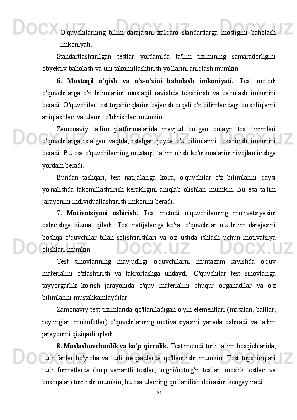  O'quvchilarning   bilim   darajasini   xalqaro   standartlarga   mosligini   baholash
imkoniyati.
Standartlashtirilgan   testlar   yordamida   ta'lim   tizimining   samaradorligini
obyektiv baholash va uni takomillashtirish yo'llarini aniqlash mumkin.
6.   Mustaqil   o'qish   va   o'z-o'zini   baholash   imkoniyati.   Test   metodi
o'quvchilarga   o'z   bilimlarini   mustaqil   ravishda   tekshirish   va   baholash   imkonini
beradi. O'quvchilar test topshiriqlarini bajarish orqali o'z bilimlaridagi bo'shliqlarni
aniqlashlari va ularni to'ldirishlari mumkin.
Zamonaviy   ta'lim   platformalarida   mavjud   bo'lgan   onlayn   test   tizimlari
o'quvchilarga   istalgan   vaqtda,   istalgan   joyda   o'z   bilimlarini   tekshirish   imkonini
beradi. Bu esa o'quvchilarning mustaqil ta'lim olish ko'nikmalarini rivojlantirishga
yordam beradi.
Bundan   tashqari,   test   natijalariga   ko'ra,   o'quvchilar   o'z   bilimlarini   qaysi
yo'nalishda   takomillashtirish   kerakligini   aniqlab   olishlari   mumkin.   Bu   esa   ta'lim
jarayonini individuallashtirish imkonini beradi.
7.   Motivatsiyani   oshirish.   Test   metodi   o'quvchilarning   motivatsiyasini
oshirishga   xizmat   qiladi.   Test   natijalariga   ko'ra,   o'quvchilar   o'z   bilim   darajasini
boshqa   o'quvchilar   bilan   solishtirishlari   va   o'z   ustida   ishlash   uchun   motivatsiya
olishlari mumkin.
Test   sinovlarining   mavjudligi   o'quvchilarni   muntazam   ravishda   o'quv
materialini   o'zlashtirish   va   takrorlashga   undaydi.   O'quvchilar   test   sinovlariga
tayyorgarlik   ko'rish   jarayonida   o'quv   materialini   chuqur   o'rganadilar   va   o'z
bilimlarini mustahkamlaydilar.
Zamonaviy test tizimlarida qo'llaniladigan o'yin elementlari (masalan, balllar,
reytinglar,   mukofotlar)   o'quvchilarning   motivatsiyasini   yanada   oshiradi   va   ta'lim
jarayonini qiziqarli qiladi.
8. Moslashuvchanlik va ko'p qirralik.  Test metodi turli ta'lim bosqichlarida,
turli   fanlar   bo'yicha   va   turli   maqsadlarda   qo'llanilishi   mumkin.   Test   topshiriqlari
turli   formatlarda   (ko'p   variantli   testlar,   to'g'ri/noto'g'ri   testlar,   moslik   testlari   va
boshqalar) tuzilishi mumkin, bu esa ularning qo'llanilish doirasini kengaytiradi.
31 