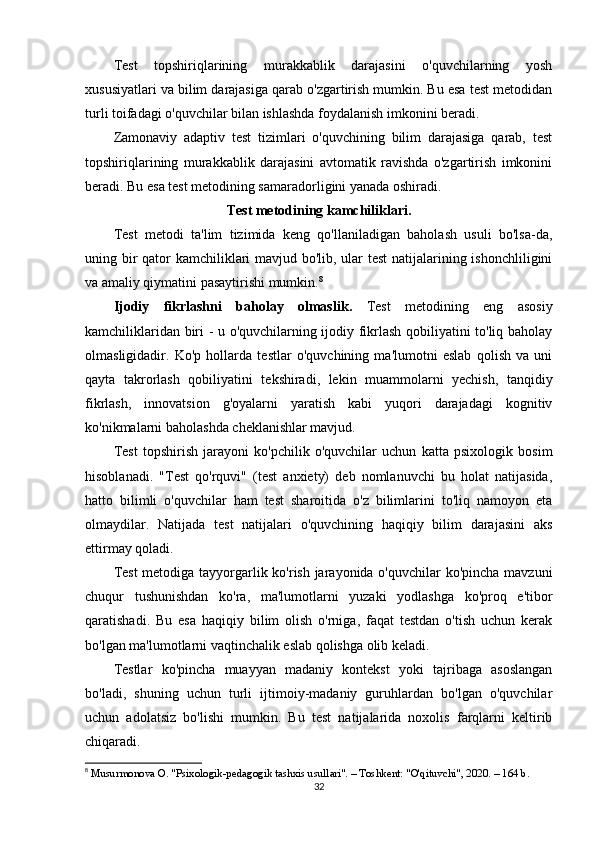 Test   topshiriqlarining   murakkablik   darajasini   o'quvchilarning   yosh
xususiyatlari va bilim darajasiga qarab o'zgartirish mumkin. Bu esa test metodidan
turli toifadagi o'quvchilar bilan ishlashda foydalanish imkonini beradi.
Zamonaviy   adaptiv   test   tizimlari   o'quvchining   bilim   darajasiga   qarab,   test
topshiriqlarining   murakkablik   darajasini   avtomatik   ravishda   o'zgartirish   imkonini
beradi. Bu esa test metodining samaradorligini yanada oshiradi.
Test metodining kamchiliklari.
Test   metodi   ta'lim   tizimida   keng   qo'llaniladigan   baholash   usuli   bo'lsa-da,
uning bir  qator kamchiliklari  mavjud bo'lib, ular  test  natijalarining ishonchliligini
va amaliy qiymatini pasaytirishi mumkin. 8
Ijodiy   fikrlashni   baholay   olmaslik .   Test   metodining   eng   asosiy
kamchiliklaridan biri - u o'quvchilarning ijodiy fikrlash qobiliyatini to'liq baholay
olmasligidadir.   Ko'p   hollarda   testlar   o'quvchining   ma'lumotni   eslab   qolish   va   uni
qayta   takrorlash   qobiliyatini   tekshiradi,   lekin   muammolarni   yechish,   tanqidiy
fikrlash,   innovatsion   g'oyalarni   yaratish   kabi   yuqori   darajadagi   kognitiv
ko'nikmalarni baholashda cheklanishlar mavjud.
Test   topshirish   jarayoni   ko'pchilik   o'quvchilar   uchun   katta   psixologik   bosim
hisoblanadi.   "Test   qo'rquvi"   (test   anxiety)   deb   nomlanuvchi   bu   holat   natijasida,
hatto   bilimli   o'quvchilar   ham   test   sharoitida   o'z   bilimlarini   to'liq   namoyon   eta
olmaydilar.   Natijada   test   natijalari   o'quvchining   haqiqiy   bilim   darajasini   aks
ettirmay qoladi.
Test  metodiga tayyorgarlik ko'rish jarayonida o'quvchilar  ko'pincha mavzuni
chuqur   tushunishdan   ko'ra,   ma'lumotlarni   yuzaki   yodlashga   ko'proq   e'tibor
qaratishadi.   Bu   esa   haqiqiy   bilim   olish   o'rniga,   faqat   testdan   o'tish   uchun   kerak
bo'lgan ma'lumotlarni vaqtinchalik eslab qolishga olib keladi.
Testlar   ko'pincha   muayyan   madaniy   kontekst   yoki   tajribaga   asoslangan
bo'ladi,   shuning   uchun   turli   ijtimoiy-madaniy   guruhlardan   bo'lgan   o'quvchilar
uchun   adolatsiz   bo'lishi   mumkin.   Bu   test   natijalarida   noxolis   farqlarni   keltirib
chiqaradi.
8
  Musurmonova O. "Psixologik-pedagogik tashxis usullari". – Toshkent: "O'qituvchi", 2020. – 164 b. 
32 