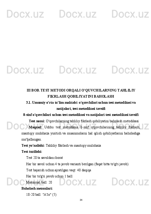 III BOB.   TEST METODI ORQALI O'QUVCHILARNING TAHLILIY
FIKRLASH QOBILIYATINI BAHOLASH
3.1. Umumiy o’rta ta’lim maktabi  o'quvchilari uchun test metodikasi va
natijalari ,  test metodikasi tavsifi
8-sinf o'quvchilari uchun test metodikasi va natijalari  test metodikasi tavsifi
Test nomi:  O'quvchilarning tahliliy fikrlash qobiliyatini baholash metodikasi
Maqsad:   Ushbu   test   metodikasi   8-sinf   o'quvchilarining   tahliliy   fikrlash,
mantiqiy mulohaza yuritish va muammolarni  hal  qilish qobiliyatlarini  baholashga
mo'ljallangan.
Test yo'nalishi:  Tahliliy fikrlash va mantiqiy mulohaza
Test tuzilishi:
Test 20 ta savoldan iborat
Har bir savol uchun 4 ta javob varianti berilgan (faqat bitta to'g'ri javob)
Test bajarish uchun ajratilgan vaqt: 40 daqiqa
Har bir to'g'ri javob uchun 1 ball
Maksimal ball: 20
Baholash mezonlari:
18-20 ball: "A'lo" (5)
34 