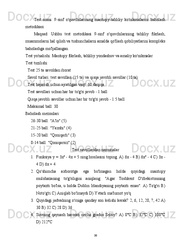 Test   nomi:   9-sinf   o'quvchilarining   mantiqiy-tahliliy   ko'nikmalarini   baholash
metodikasi
Maqsad:   Ushbu   test   metodikasi   9-sinf   o'quvchilarining   tahliliy   fikrlash,
muammolarni hal qilish va tushunchalarni amalda qo'llash qobiliyatlarini kompleks
baholashga mo'ljallangan.
Test yo'nalishi:  Mantiqiy fikrlash, tahliliy yondashuv va amaliy ko'nikmalar
Test tuzilishi:
Test 25 ta savoldan iborat
Savol turlari: test savollari (15 ta) va qisqa javobli savollar (10 ta)
Test bajarish uchun ajratilgan vaqt: 60 daqiqa
Test savollari uchun har bir to'g'ri javob - 1 ball
Qisqa javobli savollar uchun har bir to'g'ri javob - 1.5 ball
Maksimal ball: 30
Baholash mezonlari:
26-30 ball: "A'lo" (5)
21-25 ball: "Yaxshi" (4)
15-20 ball: "Qoniqarli" (3)
0-14 ball: "Qoniqarsiz" (2)
Test savollaridan namunalar
1. Funksiya y = 3x² - 4x + 5 ning hosilasini toping.  A) 6x - 4 B) 6x² - 4 C) 3x -
4 D) 6x + 4
2. Qo'shimcha   axborotga   ega   bo'lmagan   holda   quyidagi   mantiqiy
mulohazaning   to'g'riligini   aniqlang:   "Agar   Toshkent   O'zbekistonning
poytaxti  bo'lsa,  u holda  Dublin Irlandiyaning poytaxti  emas".  A)  To'g'ri  B)
Noto'g'ri C) Aniqlab bo'lmaydi D) Yetarli ma'lumot yo'q
3. Quyidagi jadvalning o'rniga qanday son kelishi kerak?  2, 6, 12, 20, ?, 42 A)
30 B) 32 C) 28 D) 36
4. Suvning  qaynash   harorati   necha   gradus   Selsiy?   A)   0°C   B)   32°C   C)   100°C
D) 212°C
38 