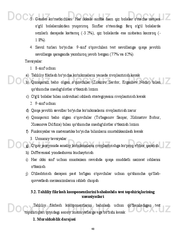 3. Gender   ko'rsatkichlari:   Har   ikkala   sinfda   ham   qiz   bolalar   o'rtacha   natijasi
o'g'il   bolalarnikidan   yuqoriroq.   Sinflar   o'rtasidagi   farq   o'g'il   bolalarda
sezilarli   darajada   kattaroq   (-3.2%),   qiz   bolalarda   esa   nisbatan   kamroq   (-
1.8%).
4. Savol   turlari   bo'yicha:   9-sinf   o'quvchilari   test   savollariga   qisqa   javobli
savollarga qaraganda yaxshiroq javob bergan (77% va 62%).
Tavsiyalar:
1. 8-sinf uchun:
a) Tahliliy fikrlash bo'yicha ko'nikmalarni yanada rivojlantirish kerak
b) Qoniqarsiz   baho   olgan   o'quvchilar   (Zokirov   Sardor,   Ergashev   Nodir)   bilan
qo'shimcha mashg'ulotlar o'tkazish lozim
c) O'g'il bolalar bilan individual ishlash strategiyasini rivojlantirish kerak
2. 9-sinf uchun:
d) Qisqa javobli savollar bo'yicha ko'nikmalarni rivojlantirish zarur
e) Qoniqarsiz   baho   olgan   o'quvchilar   (To'laganov   Sanjar,   Xolmatov   Bobur,
Xusanova Dilfuza) bilan qo'shimcha mashg'ulotlar o'tkazish lozim
f) Funksiyalar va matematika bo'yicha bilimlarni mustahkamlash kerak
3. Umumiy tavsiyalar:
g) O'quv jarayonida amaliy ko'nikmalarni rivojlantirishga ko'proq e'tibor qaratish
h) Differensial yondashuvni kuchaytirish
i) Har   ikki   sinf   uchun   muntazam   ravishda   qisqa   muddatli   nazorat   ishlarini
o'tkazish
j) O'zlashtirish   darajasi   past   bo'lgan   o'quvchilar   uchun   qo'shimcha   qo'llab-
quvvatlash mexanizmlarini ishlab chiqish
3.2. Tahliliy fikrlash komponentlarini baholashda test topshiriqlarining
xususiyatlari
Tahliliy   fikrlash   komponentlarini   baholash   uchun   qo'llaniladigan   test
topshiriqlari quyidagi asosiy xususiyatlarga ega bo'lishi kerak:
1. Murakkablik darajasi
48 