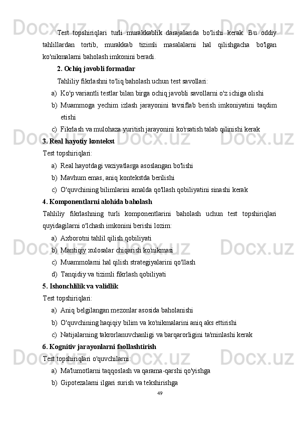 Test   topshiriqlari   turli   murakkablik   darajalarida   bo'lishi   kerak.   Bu   oddiy
tahlillardan   tortib,   murakkab   tizimli   masalalarni   hal   qilishgacha   bo'lgan
ko'nikmalarni baholash imkonini beradi.
2. Ochiq javobli formatlar
Tahliliy fikrlashni to'liq baholash uchun test savollari:
a) Ko'p variantli testlar bilan birga ochiq javobli savollarni o'z ichiga olishi
b) Muammoga   yechim   izlash   jarayonini   tavsiflab   berish   imkoniyatini   taqdim
etishi
c) Fikrlash va mulohaza yuritish jarayonini ko'rsatish talab qilinishi kerak
3. Real hayotiy kontekst
Test topshiriqlari:
a) Real hayotdagi vaziyatlarga asoslangan bo'lishi
b) Mavhum emas, aniq kontekstda berilishi
c) O'quvchining bilimlarini amalda qo'llash qobiliyatini sinashi kerak
4. Komponentlarni alohida baholash
Tahliliy   fikrlashning   turli   komponentlarini   baholash   uchun   test   topshiriqlari
quyidagilarni o'lchash imkonini berishi lozim:
a) Axborotni tahlil qilish qobiliyati
b) Mantiqiy xulosalar chiqarish ko'nikmasi
c) Muammolarni hal qilish strategiyalarini qo'llash
d) Tanqidiy va tizimli fikrlash qobiliyati
5. Ishonchlilik va validlik
Test topshiriqlari:
a) Aniq belgilangan mezonlar asosida baholanishi
b) O'quvchining haqiqiy bilim va ko'nikmalarini aniq aks ettirishi
c) Natijalarning takrorlanuvchanligi va barqarorligini ta'minlashi kerak
6. Kognitiv jarayonlarni faollashtirish
Test topshiriqlari o'quvchilarni:
a) Ma'lumotlarni taqqoslash va qarama-qarshi qo'yishga
b) Gipotezalarni ilgari surish va tekshirishga
49 