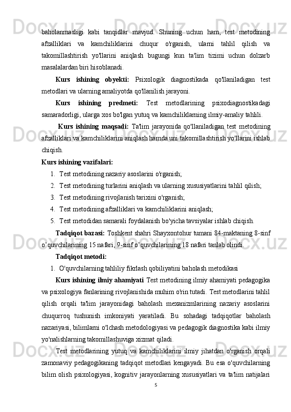 baholanmasligi   kabi   tanqidlar   mavjud.   Shuning   uchun   ham,   test   metodining
afzalliklari   va   kamchiliklarini   chuqur   o'rganish,   ularni   tahlil   qilish   va
takomillashtirish   yo'llarini   aniqlash   bugungi   kun   ta'lim   tizimi   uchun   dolzarb
masalalardan biri hisoblanadi.
Kurs   ishining   obyekti:   Psixologik   diagnostikada   qo'llaniladigan   test
metodlari va ularning amaliyotda qo'llanilish jarayoni.
Kurs   ishining   predmeti:   Test   metodlarining   psixodiagnostikadagi
samaradorligi, ularga xos bo'lgan yutuq va kamchiliklarning ilmiy-amaliy tahlili.
  Kurs   ishining   maqsadi:   Ta'lim   jarayonida   qo'llaniladigan   test   metodining
afzalliklari va kamchiliklarini aniqlash hamda uni takomillashtirish yo'llarini ishlab
chiqish.
Kurs ishining  vazifalari:
1. Test metodining nazariy asoslarini o'rganish;
2. Test metodining turlarini aniqlash va ularning xususiyatlarini tahlil qilish;
3. Test metodining rivojlanish tarixini o'rganish;
4. Test metodining afzalliklari va kamchiliklarini aniqlash;
5. Test metodidan samarali foydalanish bo'yicha tavsiyalar ishlab chiqish.
Tаdqiqоt bаzаsi:  Tоshkеnt shahri Shayxontohur tumаni 84-mаktаning 8-sinf
о’quvchilаri ning 15 nаfаri, 9 -sinf о’quvchilаri ning 18 nаfаri tаnlаb оlindi. 
Tаdqiqоt mеtоd i :
1. O'quvchilarning tahliliy fikrlash qobiliyatini baholash metodikasi 
Kurs ishining ilmiy аhаmiyаti  Test metodining ilmiy ahamiyati pedagogika
va psixologiya fanlarining rivojlanishida muhim o'rin tutadi. Test metodlarini tahlil
qilish   orqali   ta'lim   jarayonidagi   baholash   mexanizmlarining   nazariy   asoslarini
chuqurroq   tushunish   imkoniyati   yaratiladi.   Bu   sohadagi   tadqiqotlar   baholash
nazariyasi, bilimlarni o'lchash metodologiyasi va pedagogik diagnostika kabi ilmiy
yo'nalishlarning takomillashuviga xizmat qiladi.
Test   metodlarining   yutuq   va   kamchiliklarini   ilmiy   jihatdan   o'rganish   orqali
zamonaviy  pedagogikaning tadqiqot   metodlari   kengayadi.  Bu  esa  o'quvchilarning
bilim  olish psixologiyasi, kognitiv jarayonlarning xususiyatlari  va ta'lim natijalari
5 