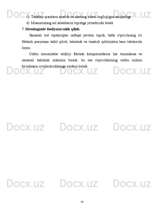 c) Tarkibiy qismlarni ajratish va ularning o'zaro bog'liqligini aniqlashga
d) Muammoning asl sabablarini topishga yo'naltirishi kerak
7. Metakognitiv faoliyatni talab qilish
Samarali   test   topshiriqlari   nafaqat   javobni   topish,   balki   o'quvchining   o'z
fikrlash   jarayonini   tahlil   qilish,   baholash   va   tuzatish   qobiliyatini   ham   tekshirishi
lozim.
Ushbu   xususiyatlar   tahliliy   fikrlash   komponentlarini   har   tomonlama   va
samarali   baholash   imkonini   beradi,   bu   esa   o'quvchilarning   ushbu   muhim
ko'nikmani rivojlantirishlariga yordam beradi.
50 