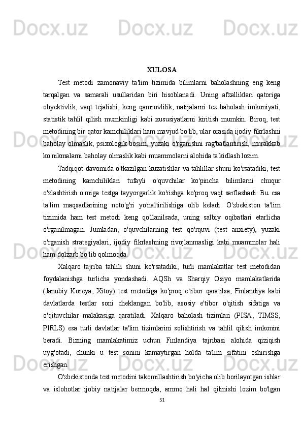 XULOSA
Test   metodi   zamonaviy   ta'lim   tizimida   bilimlarni   baholashning   eng   keng
tarqalgan   va   samarali   usullaridan   biri   hisoblanadi.   Uning   afzalliklari   qatoriga
obyektivlik,   vaqt   tejalishi,   keng   qamrovlilik,   natijalarni   tez   baholash   imkoniyati,
statistik   tahlil   qilish   mumkinligi   kabi   xususiyatlarni   kiritish   mumkin.   Biroq,   test
metodining bir qator kamchiliklari ham mavjud bo'lib, ular orasida ijodiy fikrlashni
baholay olmaslik, psixologik bosim, yuzaki o'rganishni  rag'batlantirish, murakkab
ko'nikmalarni baholay olmaslik kabi muammolarni alohida ta'kidlash lozim.
Tadqiqot davomida o'tkazilgan kuzatishlar va tahlillar shuni ko'rsatadiki, test
metodining   kamchiliklari   tufayli   o'quvchilar   ko'pincha   bilimlarni   chuqur
o'zlashtirish   o'rniga   testga   tayyorgarlik   ko'rishga   ko'proq   vaqt   sarflashadi.   Bu   esa
ta'lim   maqsadlarining   noto'g'ri   yo'naltirilishiga   olib   keladi.   O'zbekiston   ta'lim
tizimida   ham   test   metodi   keng   qo'llanilsada,   uning   salbiy   oqibatlari   etarlicha
o'rganilmagan.   Jumladan,   o'quvchilarning   test   qo'rquvi   (test   anxiety),   yuzaki
o'rganish   strategiyalari,   ijodiy   fikrlashning   rivojlanmasligi   kabi   muammolar   hali
ham dolzarb bo'lib qolmoqda.
Xalqaro   tajriba   tahlili   shuni   ko'rsatadiki,   turli   mamlakatlar   test   metodidan
foydalanishga   turlicha   yondashadi.   AQSh   va   Sharqiy   Osiyo   mamlakatlarida
(Janubiy   Koreya,   Xitoy)   test   metodiga   ko'proq   e'tibor   qaratilsa,   Finlandiya   kabi
davlatlarda   testlar   soni   cheklangan   bo'lib,   asosiy   e'tibor   o'qitish   sifatiga   va
o'qituvchilar   malakasiga   qaratiladi.   Xalqaro   baholash   tizimlari   (PISA,   TIMSS,
PIRLS)   esa   turli   davlatlar   ta'lim   tizimlarini   solishtirish   va   tahlil   qilish   imkonini
beradi.   Bizning   mamlakatimiz   uchun   Finlandiya   tajribasi   alohida   qiziqish
uyg'otadi,   chunki   u   test   sonini   kamaytirgan   holda   ta'lim   sifatini   oshirishga
erishgan.
O'zbekistonda test metodini takomillashtirish bo'yicha olib borilayotgan ishlar
va   islohotlar   ijobiy   natijalar   bermoqda,   ammo   hali   hal   qilinishi   lozim   bo'lgan
51 