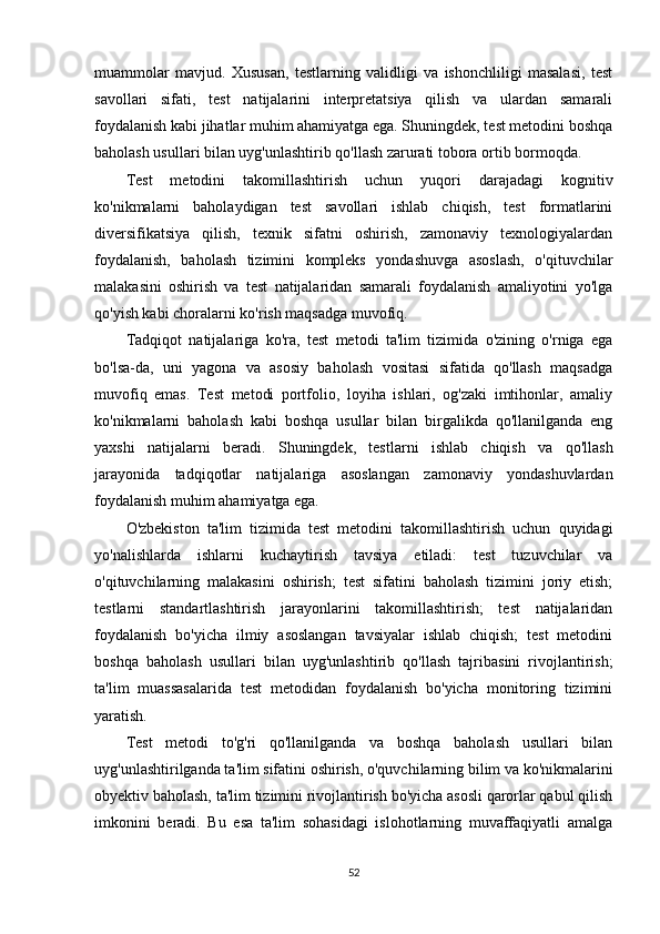 muammolar   mavjud.   Xususan,   testlarning   validligi   va   ishonchliligi   masalasi,   test
savollari   sifati,   test   natijalarini   interpretatsiya   qilish   va   ulardan   samarali
foydalanish kabi jihatlar muhim ahamiyatga ega. Shuningdek, test metodini boshqa
baholash usullari bilan uyg'unlashtirib qo'llash zarurati tobora ortib bormoqda.
Test   metodini   takomillashtirish   uchun   yuqori   darajadagi   kognitiv
ko'nikmalarni   baholaydigan   test   savollari   ishlab   chiqish,   test   formatlarini
diversifikatsiya   qilish,   texnik   sifatni   oshirish,   zamonaviy   texnologiyalardan
foydalanish,   baholash   tizimini   kompleks   yondashuvga   asoslash,   o'qituvchilar
malakasini   oshirish   va   test   natijalaridan   samarali   foydalanish   amaliyotini   yo'lga
qo'yish kabi choralarni ko'rish maqsadga muvofiq.
Tadqiqot   natijalariga   ko'ra,   test   metodi   ta'lim   tizimida   o'zining   o'rniga   ega
bo'lsa-da,   uni   yagona   va   asosiy   baholash   vositasi   sifatida   qo'llash   maqsadga
muvofiq   emas.   Test   metodi   portfolio,   loyiha   ishlari,   og'zaki   imtihonlar,   amaliy
ko'nikmalarni   baholash   kabi   boshqa   usullar   bilan   birgalikda   qo'llanilganda   eng
yaxshi   natijalarni   beradi.   Shuningdek,   testlarni   ishlab   chiqish   va   qo'llash
jarayonida   tadqiqotlar   natijalariga   asoslangan   zamonaviy   yondashuvlardan
foydalanish muhim ahamiyatga ega.
O'zbekiston   ta'lim   tizimida   test   metodini   takomillashtirish   uchun   quyidagi
yo'nalishlarda   ishlarni   kuchaytirish   tavsiya   etiladi:   test   tuzuvchilar   va
o'qituvchilarning   malakasini   oshirish;   test   sifatini   baholash   tizimini   joriy   etish;
testlarni   standartlashtirish   jarayonlarini   takomillashtirish;   test   natijalaridan
foydalanish   bo'yicha   ilmiy   asoslangan   tavsiyalar   ishlab   chiqish;   test   metodini
boshqa   baholash   usullari   bilan   uyg'unlashtirib   qo'llash   tajribasini   rivojlantirish;
ta'lim   muassasalarida   test   metodidan   foydalanish   bo'yicha   monitoring   tizimini
yaratish.
Test   metodi   to'g'ri   qo'llanilganda   va   boshqa   baholash   usullari   bilan
uyg'unlashtirilganda ta'lim sifatini oshirish, o'quvchilarning bilim va ko'nikmalarini
obyektiv baholash, ta'lim tizimini rivojlantirish bo'yicha asosli qarorlar qabul qilish
imkonini   beradi.   Bu   esa   ta'lim   sohasidagi   islohotlarning   muvaffaqiyatli   amalga
52 