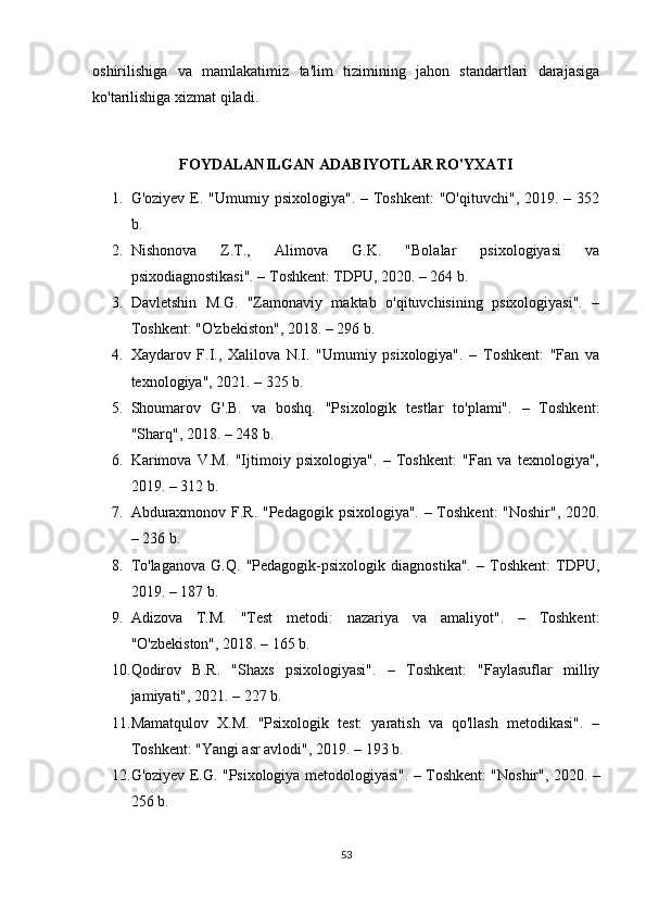oshirilishiga   va   mamlakatimiz   ta'lim   tizimining   jahon   standartlari   darajasiga
ko'tarilishiga xizmat qiladi. 
FOYDALANILGAN ADABIYOTLAR RO'YXATI
1. G'oziyev E. "Umumiy psixologiya". – Toshkent:  "O'qituvchi",  2019. – 352
b. 
2. Nishonova   Z.T.,   Alimova   G.K.   "Bolalar   psixologiyasi   va
psixodiagnostikasi". – Toshkent: TDPU, 2020. – 264 b. 
3. Davletshin   M.G.   "Zamonaviy   maktab   o'qituvchisining   psixologiyasi".   –
Toshkent: "O'zbekiston", 2018. – 296 b. 
4. Xaydarov   F.I.,   Xalilova   N.I.   "Umumiy   psixologiya".   –   Toshkent:   "Fan   va
texnologiya", 2021. – 325 b. 
5. Shoumarov   G'.B.   va   boshq.   "Psixologik   testlar   to'plami".   –   Toshkent:
"Sharq", 2018. – 248 b. 
6. Karimova   V.M.   "Ijtimoiy   psixologiya".   –   Toshkent:   "Fan   va   texnologiya",
2019. – 312 b. 
7. Abduraxmonov F.R. "Pedagogik psixologiya". – Toshkent: "Noshir", 2020.
– 236 b. 
8. To'laganova   G.Q.   "Pedagogik-psixologik   diagnostika".   –   Toshkent:   TDPU,
2019. – 187 b. 
9. Adizova   T.M.   "Test   metodi:   nazariya   va   amaliyot".   –   Toshkent:
"O'zbekiston", 2018. – 165 b. 
10. Qodirov   B.R.   "Shaxs   psixologiyasi".   –   Toshkent:   "Faylasuflar   milliy
jamiyati", 2021. – 227 b. 
11. Mamatqulov   X.M.   "Psixologik   test:   yaratish   va   qo'llash   metodikasi".   –
Toshkent: "Yangi asr avlodi", 2019. – 193 b. 
12. G'oziyev E.G. "Psixologiya metodologiyasi". – Toshkent: "Noshir", 2020. –
256 b. 
53 