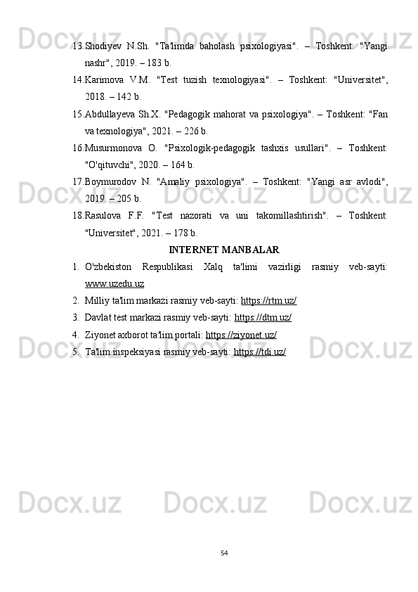 13. Shodiyev   N.Sh.   "Ta'limda   baholash   psixologiyasi".   –   Toshkent:   "Yangi
nashr", 2019. – 183 b. 
14. Karimova   V.M.   "Test   tuzish   texnologiyasi".   –   Toshkent:   "Universitet",
2018. – 142 b. 
15. Abdullayeva   Sh.X.  "Pedagogik   mahorat   va   psixologiya".   –  Toshkent:   "Fan
va texnologiya", 2021. – 226 b. 
16. Musurmonova   O.   "Psixologik-pedagogik   tashxis   usullari".   –   Toshkent:
"O'qituvchi", 2020. – 164 b. 
17. Boymurodov   N.   "Amaliy   psixologiya".   –   Toshkent:   "Yangi   asr   avlodi",
2019. – 205 b. 
18. Rasulova   F.F.   "Test   nazorati   va   uni   takomillashtirish".   –   Toshkent:
"Universitet", 2021. – 178 b.
INTERNET MANBALAR
1. O'zbekiston   Respublikasi   Xalq   ta'limi   vazirligi   rasmiy   veb-sayti:
www.uzedu.uz
2. Milliy ta'lim markazi rasmiy veb-sayti:  https://rtm.uz/
3. Davlat test markazi rasmiy veb-sayti:  https://dtm.uz/
4. Ziyonet axborot ta'lim portali:  https://ziyonet.uz/
5. Ta'lim inspeksiyasi rasmiy veb-sayti:  https://tdi.uz/
54 