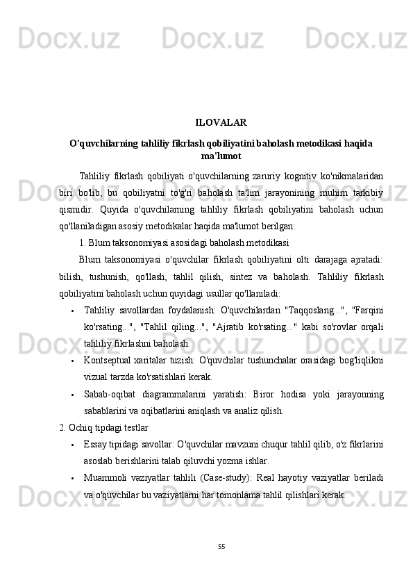 ILOVALAR
O'quvchilarning tahliliy fikrlash qobiliyatini baholash metodikasi haqida
ma'lumot
Tahliliy   fikrlash   qobiliyati   o'quvchilarning   zaruriy   kognitiv   ko'nikmalaridan
biri   bo'lib,   bu   qobiliyatni   to'g'ri   baholash   ta'lim   jarayonining   muhim   tarkibiy
qismidir.   Quyida   o'quvchilarning   tahliliy   fikrlash   qobiliyatini   baholash   uchun
qo'llaniladigan asosiy metodikalar haqida ma'lumot berilgan:
1. Blum taksonomiyasi asosidagi baholash metodikasi
Blum   taksonomiyasi   o'quvchilar   fikrlash   qobiliyatini   olti   darajaga   ajratadi:
bilish,   tushunish,   qo'llash,   tahlil   qilish,   sintez   va   baholash.   Tahliliy   fikrlash
qobiliyatini baholash uchun quyidagi usullar qo'llaniladi:
 Tahliliy   savollardan   foydalanish :   O'quvchilardan   "Taqqoslang...",   "Farqini
ko'rsating...",   "Tahlil   qiling...",   "Ajratib   ko'rsating..."   kabi   so'rovlar   orqali
tahliliy fikrlashni baholash.
 Kontseptual xaritalar tuzish : O'quvchilar tushunchalar orasidagi bog'liqlikni
vizual tarzda ko'rsatishlari kerak.
 Sabab-oqibat   diagrammalarini   yaratish :   Biror   hodisa   yoki   jarayonning
sabablarini va oqibatlarini aniqlash va analiz qilish.
2. Ochiq tipdagi testlar
 Essay tipidagi savollar : O'quvchilar mavzuni chuqur tahlil qilib, o'z fikrlarini
asoslab berishlarini talab qiluvchi yozma ishlar.
 Muammoli   vaziyatlar   tahlili   (Case-study) :   Real   hayotiy   vaziyatlar   beriladi
va o'quvchilar bu vaziyatlarni har tomonlama tahlil qilishlari kerak.
55 