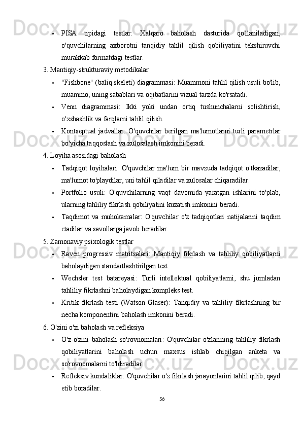  PISA   tipidagi   testlar :   Xalqaro   baholash   dasturida   qo'llaniladigan,
o'quvchilarning   axborotni   tanqidiy   tahlil   qilish   qobiliyatini   tekshiruvchi
murakkab formatdagi testlar.
3. Mantiqiy-strukturaviy metodikalar
 "Fishbone" (baliq skeleti) diagrammasi : Muammoni tahlil qilish usuli bo'lib,
muammo, uning sabablari va oqibatlarini vizual tarzda ko'rsatadi.
 Venn   diagrammasi :   Ikki   yoki   undan   ortiq   tushunchalarni   solishtirish,
o'xshashlik va farqlarni tahlil qilish.
 Kontseptual   jadvallar :   O'quvchilar   berilgan   ma'lumotlarni   turli   parametrlar
bo'yicha taqqoslash va xulosalash imkonini beradi.
4. Loyiha asosidagi baholash
 Tadqiqot   loyihalari :   O'quvchilar   ma'lum   bir   mavzuda   tadqiqot   o'tkazadilar,
ma'lumot to'playdilar, uni tahlil qiladilar va xulosalar chiqaradilar.
 Portfolio   usuli :   O'quvchilarning   vaqt   davomida   yaratgan   ishlarini   to'plab,
ularning tahliliy fikrlash qobiliyatini kuzatish imkonini beradi.
 Taqdimot   va   muhokamalar :   O'quvchilar   o'z   tadqiqotlari   natijalarini   taqdim
etadilar va savollarga javob beradilar.
5. Zamonaviy psixologik testlar
 Raven   progressiv   matritsalari :   Mantiqiy   fikrlash   va   tahliliy   qobiliyatlarni
baholaydigan standartlashtirilgan test.
 Wechsler   test   batareyasi :   Turli   intellektual   qobiliyatlarni,   shu   jumladan
tahliliy fikrlashni baholaydigan kompleks test.
 Kritik   fikrlash   testi   (Watson-Glaser) :   Tanqidiy   va   tahliliy   fikrlashning   bir
necha komponentini baholash imkonini beradi.
6. O'zini o'zi baholash va refleksiya
 O'z-o'zini   baholash   so'rovnomalari :   O'quvchilar   o'zlarining   tahliliy   fikrlash
qobiliyatlarini   baholash   uchun   maxsus   ishlab   chiqilgan   anketa   va
so'rovnomalarni to'ldiradilar.
 Refleksiv kundaliklar : O'quvchilar o'z fikrlash jarayonlarini tahlil qilib, qayd
etib boradilar.
56 