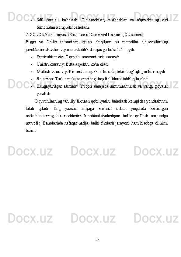  360   darajali   baholash :   O'qituvchilar,   sinfdoshlar   va   o'quvchining   o'zi
tomonidan kompleks baholash.
7. SOLO taksonomiyasi (Structure of Observed Learning Outcomes)
Biggs   va   Collis   tomonidan   ishlab   chiqilgan   bu   metodika   o'quvchilarning
javoblarini strukturaviy murakkablik darajasiga ko'ra baholaydi:
 Prestrukturaviy : O'quvchi mavzuni tushunmaydi
 Unistrukturaviy : Bitta aspektni ko'ra oladi
 Multistrukturaviy : Bir nechta aspektni ko'radi, lekin bog'liqligini ko'rmaydi
 Relatsion : Turli aspektlar orasidagi bog'liqliklarni tahlil qila oladi
 Kengaytirilgan   abstrakt :   Yuqori   darajada   umumlashtirish   va   yangi   g'oyalar
yaratish
O'quvchilarning tahliliy fikrlash qobiliyatini baholash kompleks yondashuvni
talab   qiladi.   Eng   yaxshi   natijaga   erishish   uchun   yuqorida   keltirilgan
metodikalarning   bir   nechtasini   kombinatsiyalashgan   holda   qo'llash   maqsadga
muvofiq.   Baholashda   nafaqat   natija,   balki   fikrlash   jarayoni   ham   hisobga   olinishi
lozim.
57 