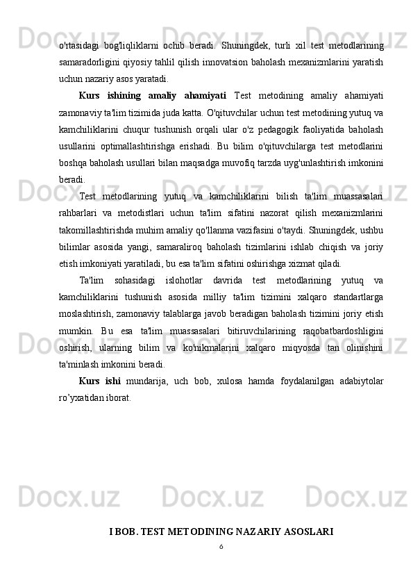 o'rtasidagi   bog'liqliklarni   ochib   beradi.   Shuningdek,   turli   xil   test   metodlarining
samaradorligini qiyosiy tahlil qilish innovatsion baholash mexanizmlarini yaratish
uchun nazariy asos yaratadi.
Kurs   ishining   аmаliy   аhаmiyаti   Test   metodining   amaliy   ahamiyati
zamonaviy ta'lim tizimida juda katta. O'qituvchilar uchun test metodining yutuq va
kamchiliklarini   chuqur   tushunish   orqali   ular   o'z   pedagogik   faoliyatida   baholash
usullarini   optimallashtirishga   erishadi.   Bu   bilim   o'qituvchilarga   test   metodlarini
boshqa baholash usullari bilan maqsadga muvofiq tarzda uyg'unlashtirish imkonini
beradi.
Test   metodlarining   yutuq   va   kamchiliklarini   bilish   ta'lim   muassasalari
rahbarlari   va   metodistlari   uchun   ta'lim   sifatini   nazorat   qilish   mexanizmlarini
takomillashtirishda muhim amaliy qo'llanma vazifasini o'taydi. Shuningdek, ushbu
bilimlar   asosida   yangi,   samaraliroq   baholash   tizimlarini   ishlab   chiqish   va   joriy
etish imkoniyati yaratiladi, bu esa ta'lim sifatini oshirishga xizmat qiladi.
Ta'lim   sohasidagi   islohotlar   davrida   test   metodlarining   yutuq   va
kamchiliklarini   tushunish   asosida   milliy   ta'lim   tizimini   xalqaro   standartlarga
moslashtirish,   zamonaviy   talablarga  javob   beradigan   baholash   tizimini   joriy   etish
mumkin.   Bu   esa   ta'lim   muassasalari   bitiruvchilarining   raqobatbardoshligini
oshirish,   ularning   bilim   va   ko'nikmalarini   xalqaro   miqyosda   tan   olinishini
ta'minlash imkonini beradi.
Kurs   ishi   mundаrijа,   uch   bоb,   xulоsа   hаmdа   fоydаlаnilgаn   аdаbiytоlаr
r о ’yxаtidаn ibоrаt.
I BOB. TEST METODINING NAZARIY ASOSLARI
6 