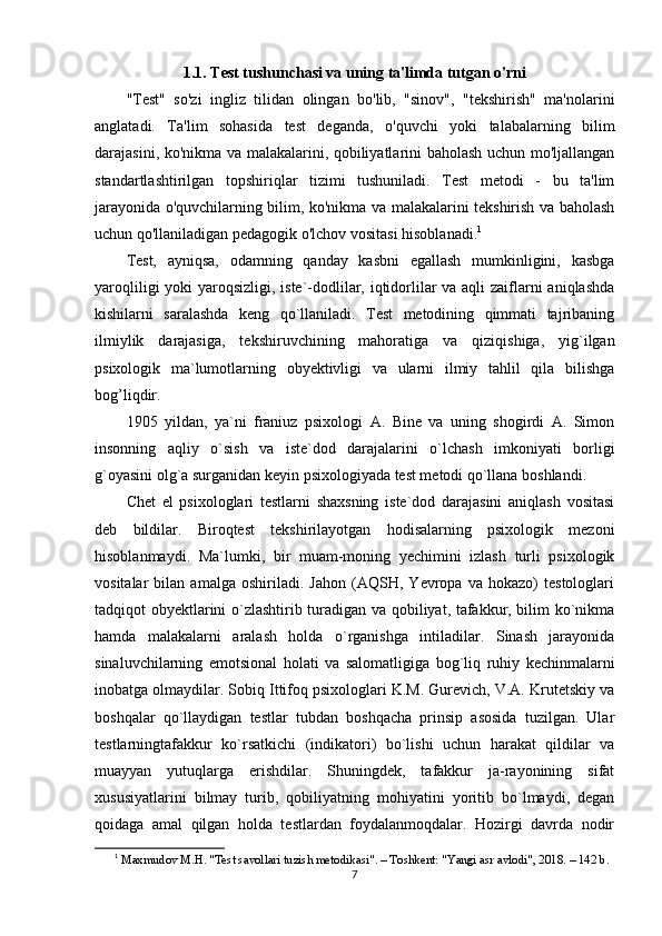 1.1. Test tushunchasi va uning ta'limda tutgan o'rni
"Test"   so'zi   ingliz   tilidan   olingan   bo'lib,   "sinov",   "tekshirish"   ma'nolarini
anglatadi.   Ta'lim   sohasida   test   deganda,   o'quvchi   yoki   talabalarning   bilim
darajasini, ko'nikma va malakalarini, qobiliyatlarini baholash uchun mo'ljallangan
standartlashtirilgan   topshiriqlar   tizimi   tushuniladi.   Test   metodi   -   bu   ta'lim
jarayonida o'quvchilarning bilim, ko'nikma va malakalarini tekshirish va baholash
uchun qo'llaniladigan pedagogik o'lchov vositasi hisoblanadi. 1
Test,   ayniqsa,   odamning   qanday   kasbni   egallash   mumkinligini,   kasbga
yaroqliligi  yoki  yaroqsizligi, iste`-dodlilar, iqtidorlilar  va aqli  zaiflarni aniqlashda
kishilarni   saralashda   keng   qo`llaniladi.   Test   metodining   qimmati   tajribaning
ilmiylik   darajasiga,   tekshiruvchining   mahoratiga   va   qiziqishiga,   yig`ilgan
psixologik   ma`lumotlarning   obyektivligi   va   ularni   ilmiy   tahlil   qila   bilishga
bog’liqdir.
1905   yildan,   ya`ni   franiuz   psixologi   A.   Bine   va   uning   shogirdi   A.   Simon
insonning   aqliy   o`sish   va   iste`dod   darajalarini   o`lchash   imkoniyati   borligi
g`oyasini olg`a surganidan keyin psixologiyada test metodi qo`llana boshlandi.
Chet   el   psixologlari   testlarni   shaxsning   iste`dod   darajasini   aniqlash   vositasi
deb   bildilar.   Biroqtest   tekshirilayotgan   hodisalarning   psixologik   mezoni
hisoblanmaydi.   Ma`lumki,   bir   muam-moning   yechimini   izlash   turli   psixologik
vositalar   bilan   amalga   oshiriladi.   Jahon   (AQSH,   Yevropa   va   hokazo)   testologlari
tadqiqot obyektlarini o`zlashtirib turadigan va qobiliyat, tafakkur, bilim ko`nikma
hamda   malakalarni   aralash   holda   o`rganishga   intiladilar.   Sinash   jarayonida
sinaluvchilarning   emotsional   holati   va   salomatligiga   bog`liq   ruhiy   kechinmalarni
inobatga olmaydilar. Sobiq Ittifoq psixologlari K.M. Gurevich, V.A. Krutetskiy va
boshqalar   qo`llaydigan   testlar   tubdan   boshqacha   prinsip   asosida   tuzilgan.   Ular
testlarningtafakkur   ko`rsatkichi   (indikatori)   bo`lishi   uchun   harakat   qildilar   va
muayyan   yutuqlarga   erishdilar.   Shuningdek,   tafakkur   ja-rayonining   sifat
xususiyatlarini   bilmay   turib,   qobiliyatning   mohiyatini   yoritib   bo`lmaydi,   degan
qoidaga   amal   qilgan   holda   testlardan   foydalanmoqdalar.   Hozirgi   davrda   nodir
1
  Maxmudov M.H. "Test savollari tuzish metodikasi". – Toshkent: "Yangi asr avlodi", 2018. – 142 b.
7 