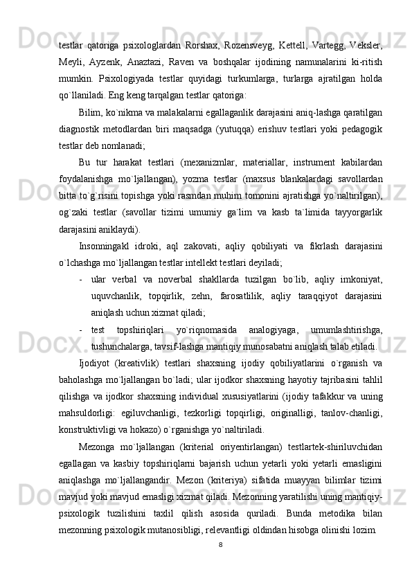 testlar   qatoriga   psixologlardan   Rorshax,   Rozensveyg,   Kettell,   Vartegg,   Veksler,
Meyli,   Ayzenk,   Anaztazi,   Raven   va   boshqalar   ijodining   namunalarini   ki-ritish
mumkin.   Psixologiyada   testlar   quyidagi   turkumlarga,   turlarga   ajratilgan   holda
qo`llaniladi. Eng keng tarqalgan testlar qatoriga:
Bilim, ko`nikma va malakalarni egallaganlik darajasini aniq-lashga qaratilgan
diagnostik   metodlardan   biri   maqsadga   (yutuqqa)   erishuv   testlari   yoki   pedagogik
testlar deb nomlanadi; 
Bu   tur   harakat   testlari   (mexanizmlar,   materiallar,   instrument   kabilardan
foydalanishga   mo`ljallangan),   yozma   testlar   (maxsus   blankalardagi   savollardan
bitta to`g`risini topishga yoki rasmdan muhim tomonini ajratishga yo`naltirilgan),
og`zaki   testlar   (savollar   tizimi   umumiy   ga`lim   va   kasb   ta`limida   tayyorgarlik
darajasini aniklaydi).
Insonningakl   idroki,   aql   zakovati,   aqliy   qobiliyati   va   fikrlash   darajasini
o`lchashga mo`ljallangan testlar intellekt testlari deyiladi; 
- ular   verbal   va   noverbal   shakllarda   tuzilgan   bo`lib,   aqliy   imkoniyat,
uquvchanlik,   topqirlik,   zehn,   farosatlilik,   aqliy   taraqqiyot   darajasini
aniqlash uchun xizmat qiladi; 
- test   topshiriqlari   yo`riqnomasida   analogiyaga,   umumlashtirishga,
tushunchalarga, tavsif-lashga mantiqiy munosabatni aniqlash talab etiladi.
Ijodiyot   (kreativlik)   testlari   shaxsning   ijodiy   qobiliyatlarini   o`rganish   va
baholashga mo`ljallangan bo`ladi; ular ijodkor shaxsning  hayotiy tajribasini  tahlil
qilishga   va  ijodkor   shaxsning   individual   xususiyatlarini   (ijodiy  tafakkur   va   uning
mahsuldorligi:   egiluvchanligi,   tezkorligi   topqirligi,   originalligi,   tanlov-chanligi,
konstruktivligi va hokazo) o`rganishga yo`naltiriladi.
Mezonga   mo`ljallangan   (kriterial   oriyentirlangan)   testlartek-shiriluvchidan
egallagan   va   kasbiy   topshiriqlarni   bajarish   uchun   yetarli   yoki   yetarli   emasligini
aniqlashga   mo`ljallangandir.   Mezon   (kriteriya)   sifatida   muayyan   bilimlar   tizimi
mavjud yoki mavjud emasligi xizmat qiladi. Mezonning yaratilishi uning mantiqiy-
psixologik   tuzilishini   taxlil   qilish   asosida   quriladi.   Bunda   metodika   bilan
mezonning psixologik mutanosibligi, relevantligi oldindan hisobga olinishi lozim.
8 