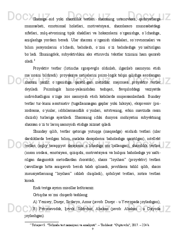 Shaxsga   oid   yoki   shaxslilik   testlari:   shaxsning   ustanovkasi,   qadriyatlarga
munosabati,   emotsional   holatlari,   motivatsiyasi,   shaxslararo   munosabatdagi
sifatlari,   xulq-atvorining   tipik   shakllari   va   hokazolarni   o`rganishga,   o`lchashga,
aniqlashga   yordam   beradi.   Ular   shaxsni   o`rganish   shkalalari,   so`rovnomalari   va
bilim   jarayonlarini   o`lchash,   baholash,   o`zini   o`zi   baholashga   yo`naltirilgan
bo`ladi.   Shuningdek,   subyektivlikni   aks   ettiruvchi   tekstlar   tizimini   ham   qamrab
oladi. 2
Proyektiv   testlar   (lotincha   rgospevglo   oldinlab,   ilgarilab   namoyon   etish
ma`nosini bildiradi): proyeksiya natijalarini psixo-logik talqin qilishga asoslangan
shaxsni   yaxlit   o`rganishga   qaratil-gan   metodlar   majmuasi   proyektiv   testlar
deyiladi.   Psixologik   himo-yalanishdan   tashqari,   favquloddagi   vaziyatda
individualligini   o`ziga   xos   namoyish   etish   kabilarda   mujassamlashadi.   Bunday
testlar   tur-kumi   assotsiativ   (tugallanmagan   gaplar   yoki   hikoya),   ekspressiv   (psi-
xodrama,   o`yinlar,   ishbilarmandlik   o`yinlari,   sotstrening,   erkin   mavzuda   rasm
chizish)   turlariga   ajratiladi.   Shaxsning   ichki   dunyosi   mohiyatini   subyektning
shaxsan o`zi to`laroq namoyish etishga xizmat qiladi.
Shunday   qilib,   testlar   qatoriga   yutuqqa   (maqsadga)   erishish   testlari   (ular
darsliklarda   berilgan   bilim,   malaka   darajalarini   baholashga   qaratilgan),   intellekt
testlari   (aqliy   taraqqiyot   darajasini   o`lchashga   mo`ljallangan),   shaxslilik   testlari
(inson irodasi, emotsiyasi, qiziqishi, motivatsiyasi  va hulqini baholashga yo`nalti-
rilgan   diagnostik   metodlardan   iboratdir),   shaxs   “loyihasi”   (proyektiv)   testlari
(savollarga   bitta   aniqjavob   berish   talab   qilinadi,   javoblarni   tahlil   qilib,   shaxs
xususiyatlarining   “loyihasi”   ishlab   chiqiladi),   qobiliyat   testlari,   xotira   testlari
kiradi.
Endi testga ayrim misollar keltiramiz.
Ortiqcha so`zni chiqarib tashlang:
A) Yenisey, Dnepr, Sirdaryo, Amur (javob: Dnepr - u Yevropada joylashgan);
B)   Petrozavodsk,   Ijevsk,   Siktivkar,   Abakan   (javob:   Abakan   -   u   Osiyoda
joylashgan).
2
  To'rayev S. "Ta'limda test nazariyasi va amaliyoti". – Toshkent: "O'qituvchi", 2017. – 224 b.
9 