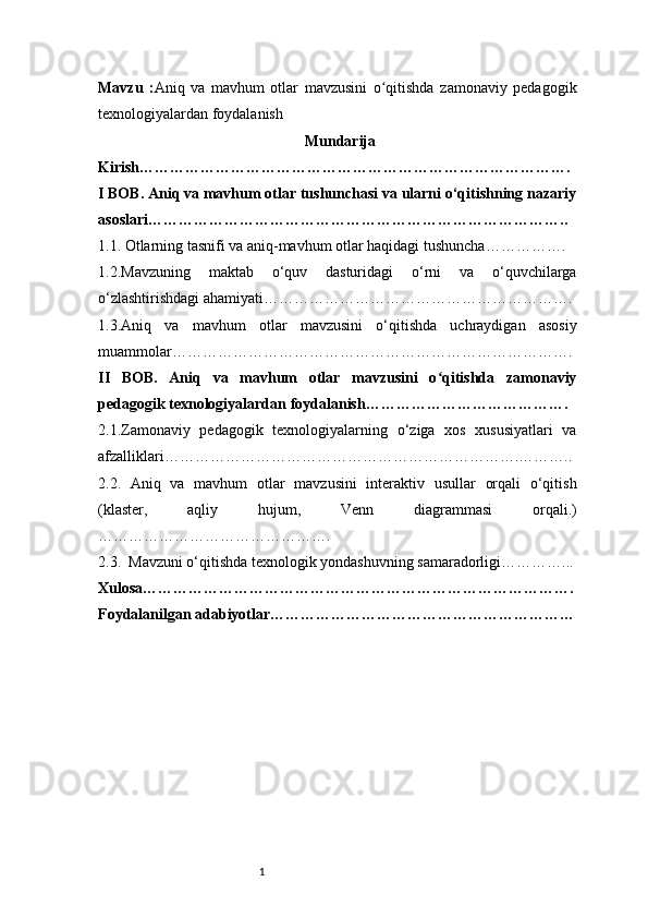 1Mavzu   : Aniq   va   mavhum   otlar   mavzusini   o qitishda   zamonaviy   pedagogikʻ
texnologiyalardan foydalanish                                              
Mundarija
Kirish ………………………………………………………………………….
I BOB. Aniq va mavhum otlar tushunchasi va ularni o‘qitishning nazariy
asoslari ………………………………………………………………………..
1.1. Otlarning tasnifi va aniq-mavhum otlar haqidagi tushuncha …………….
1.2.Mavzuning   maktab   o‘quv   dasturidagi   o‘rni   va   o‘quvchilarga
o‘zlashtirishdagi ahamiyati …………………………………………………….
1.3.Aniq   va   mavhum   otlar   mavzusini   o‘qitishda   uchraydigan   asosiy
muammolar …………………………………………………………………….
II   BOB.   Aniq   va   mavhum   otlar   mavzusini   o qitishda   zamonaviy	
ʻ
pedagogik texnologiyalardan foydalanish ………………………………….
2.1.Zamonaviy   pedagogik   texnologiyalarning   o‘ziga   xos   xususiyatlari   va
afzalliklari …………………………………………………………….………..
2.2.   Aniq   va   mavhum   otlar   mavzusini   interaktiv   usullar   orqali   o‘qitish
(klaster,   aqliy   hujum,   Venn   diagrammasi   orqali.)
……………………………………….
2.3.  Mavzuni o‘qitishda texnologik yondashuvning samaradorligi …………...
Xulosa ………………………………………………………………………….
Foydalanilgan adabiyotlar…………………………………………………… 