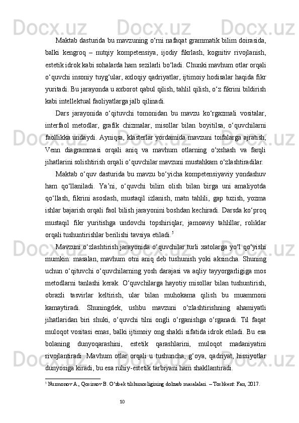 10Maktab dasturida bu mavzuning o‘rni nafaqat grammatik bilim doirasida,
balki   kengroq   –   nutqiy   kompetensiya,   ijodiy   fikrlash,   kognitiv   rivojlanish,
estetik idrok kabi sohalarda ham sezilarli bo‘ladi. Chunki mavhum otlar orqali
o‘quvchi insoniy tuyg‘ular, axloqiy qadriyatlar, ijtimoiy hodisalar haqida fikr
yuritadi. Bu jarayonda u axborot qabul qilish, tahlil qilish, o‘z fikrini bildirish
kabi intellektual faoliyatlarga jalb qilinadi.
Dars   jarayonida   o‘qituvchi   tomonidan   bu   mavzu   ko‘rgazmali   vositalar,
interfaol   metodlar,   grafik   chizmalar,   misollar   bilan   boyitilsa,   o‘quvchilarni
faollikka undaydi. Ayniqsa, klasterlar yordamida mavzuni toifalarga ajratish,
Venn   diagrammasi   orqali   aniq   va   mavhum   otlarning   o‘xshash   va   farqli
jihatlarini solishtirish orqali o‘quvchilar mavzuni mustahkam o‘zlashtiradilar.
Maktab   o‘quv  dasturida   bu  mavzu   bo‘yicha  kompetensiyaviy   yondashuv
ham   qo‘llaniladi.   Ya’ni,   o‘quvchi   bilim   olish   bilan   birga   uni   amaliyotda
qo‘llash,   fikrini   asoslash,   mustaqil   izlanish,   matn   tahlili,   gap   tuzish,   yozma
ishlar bajarish orqali faol bilish jarayonini boshdan kechiradi. Darsda ko‘proq
mustaqil   fikr   yuritishga   undovchi   topshiriqlar,   jamoaviy   tahlillar,   roliklar
orqali tushuntirishlar berilishi tavsiya etiladi. 5
Mavzuni o‘zlashtirish jarayonida o‘quvchilar turli xatolarga yo‘l qo‘yishi
mumkin:   masalan,   mavhum   otni   aniq   deb   tushunish   yoki   aksincha.   Shuning
uchun o‘qituvchi  o‘quvchilarning yosh darajasi  va aqliy tayyorgarligiga mos
metodlarni   tanlashi   kerak. O‘quvchilarga hayotiy  misollar  bilan  tushuntirish,
obrazli   tasvirlar   keltirish,   ular   bilan   muhokama   qilish   bu   muammoni
kamaytiradi.   Shuningdek,   ushbu   mavzuni   o‘zlashtirishning   ahamiyatli
jihatlaridan   biri   shuki,   o‘quvchi   tilni   ongli   o‘rganishga   o‘rganadi.   Til   faqat
muloqot vositasi emas, balki ijtimoiy ong shakli sifatida idrok etiladi. Bu esa
bolaning   dunyoqarashini,   estetik   qarashlarini,   muloqot   madaniyatini
rivojlantiradi.   Mavhum   otlar   orqali   u   tushuncha,   g‘oya,   qadriyat,   hissiyotlar
dunyosiga kiradi, bu esa ruhiy-estetik tarbiyani ham shakllantiradi.
5
  Nurmonov A., Qosimov B. O‘zbek tilshunosligining dolzarb masalalari. – Toshkent: Fan, 2017. 