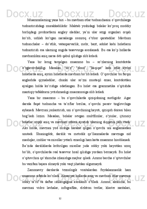 12Muammolarning yana biri – bu mavhum otlar tushunchasini o‘quvchilarga
tushuntirishdagi   murakkablikdir.   Maktab   yoshidagi   bolalar   ko‘proq   moddiy
borliqdagi   predmetlarni   anglay   oladilar,   ya’ni   ular   sezgi   organlari   orqali
ko‘rib,   ushlab   ko‘rgan   narsalarga   osonroq   e’tibor   qaratadilar.   Mavhum
tushunchalar   –   do‘stlik,   vatanparvarlik,   mehr,   baxt,   adolat   kabi   holatlarni
tushuntirish esa ularning ongida tasavvurga asoslanadi. Bu esa ko‘p hollarda
mavhumlikni aniq narsa deb qabul qilishga olib keladi.
Yana   bir   keng   tarqalgan   muammo   bu   –   so‘zlarning   kontekstda
o‘zgaruvchanligi.   Masalan,   “so‘z”,   “dono”,   “haqiqat”   kabi   otlar   ayrim
holatlarda aniq, ayrim holatlarda mavhum bo‘lib keladi. O‘quvchilar bu farqni
anglashda   qiynaladilar,   chunki   ular   so‘zni   mustaqil   emas,   kontekstdan
ajralgan   holda   ko‘rishga   odatlangan.   Bu   holat   esa   grammatika   o‘qitishda
mantiqiy tafakkurni yetishmasligi muammosiga olib keladi.
Yana   bir   muammo   –   bu   o‘quvchilarda   qiziqishning   sustligidir.   Agar
darsda   faqat   tushuncha   va   ta’riflar   berilsa,   o‘quvchi   passiv   tinglovchiga
aylanadi. Mavzuni jonlantirish, uni o‘quvchining hayoti, qiziqish doirasi bilan
bog‘lash   lozim.   Masalan,   bolalar   sevgan   multfilmlar,   o‘yinlar,   ijtimoiy
holatlar   orqali   aniq   va   mavhum   otlarni   ajratish   ularning   diqqatini   jalb   etadi.
Aks   holda,   mavzuni   yod   olishga   harakat   qilgan   o‘quvchi   uni   anglamasdan
unutadi.   Shuningdek,   darslik   va   metodik   qo‘llanmalarda   mavzuga   oid
mashqlar, izohlar va misollar yetarli emasligi ham katta muammo hisoblanadi.
Ba’zida   darsliklarda   keltirilgan   misollar   juda   oddiy   yoki   hayotdan   uzoq
bo‘lib, o‘quvchilarda real tasavvur hosil qilishga yordam bermaydi. Bu holat
o‘qituvchini qo‘shimcha izlanishga majbur qiladi. Ammo barcha o‘qituvchilar
bu vazifani bajara olmaydi yoki vaqt jihatdan ulgurmaydi.
Zamonaviy   darslarda   texnologik   vositalardan   foydalanmaslik   ham
muammo sifatida ko‘riladi. Aksariyat hollarda aniq va mavhum otlar mavzusi
oddiy   ta’rif   va   daftar   ishlarigagina   asoslanib   o‘tiladi.   Ammo,   aksincha,   bu
mavzuni   video   lavhalar,   infografika,   elektron   testlar,   klaster   xaritalari, 