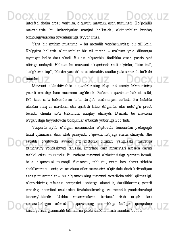 13interfaol doska orqali yoritilsa, o‘quvchi mavzuni oson tushunadi. Ko‘pchilik
maktablarda   bu   imkoniyatlar   mavjud   bo‘lsa-da,   o‘qituvchilar   bunday
texnologiyalardan foydalanishga tayyor emas.
Yana   bir   muhim   muammo   –   bu   metodik   yondashuvdagi   bir   xillikdir.
Ko‘pgina   hollarda   o‘qituvchilar   bir   xil   metod   –   ma’ruza   yoki   diktantga
tayangan   holda   dars   o‘tadi.   Bu   esa   o‘quvchini   faollikka   emas,   passiv   yod
olishga   undaydi.   Halbuki   bu   mavzuni   o‘rganishda   rolli   o‘yinlar,   “kim   tez”,
“to‘g‘risini top”, “klaster yasash” kabi interaktiv usullar juda samarali bo‘lishi
mumkin.
Mavzuni   o‘zlashtirishda   o‘quvchilarning   tilga   oid   asosiy   bilimlarining
yetarli   emasligi   ham   muammo   tug‘diradi.   Ba’zan   o‘quvchilar   hali   ot,   sifat,
fe’l   kabi   so‘z   turkumlarini   to‘la   farqlab   olishmagan   bo‘ladi.   Bu   holatda
ulardan   aniq   va   mavhum   otni   ajratish   talab   etilganda,   ular   noto‘g‘ri   javob
beradi,   chunki   so‘z   turkumini   aniqlay   olmaydi.   Demak,   bu   mavzuni
o‘rganishga tayyorlovchi bosqichlar o‘tkazib yuborilgan bo‘ladi.
Yuqorida   aytib   o‘tilgan   muammolar   o‘qituvchi   tomonidan   pedagogik
tahlil   qilinmasa,   dars   sifati   pasayadi,   o‘quvchi   natijaga   erisha   olmaydi.   Shu
sababli,   o‘qituvchi   avvalo   o‘z   metodik   bilimini   yangilashi,   mavzuga
zamonaviy   yondashuvni   tanlashi,   interfaol   dars   senariylari   asosida   darsni
tashkil   etishi   muhimdir.   Bu   nafaqat   mavzuni   o‘zlashtirishga   yordam   beradi,
balki   o‘quvchini   mustaqil   fikrlovchi,   tahlilchi,   nutqi   boy   shaxs   sifatida
shakllantiradi.   aniq va mavhum otlar mavzusini o‘qitishda duch kelinadigan
asosiy   muammolar   –   bu   o‘qituvchining   mavzuni   yetarlicha   tahlil   qilmasligi,
o‘quvchining   tafakkur   darajasini   inobatga   olmaslik,   darsliklarning   yetarli
emasligi,   interfaol   usullardan   foydalanilmasligi   va   metodik   yondashuvdagi
takroriyliklardir.   Ushbu   muammolarni   bartaraf   etish   orqali   dars
samaradorligini   oshirish,   o‘quvchining   ona   tiliga   bo‘lgan   qiziqishini
kuchaytirish, grammatik bilimlarini puxta shakllantirish mumkin bo‘ladi. 