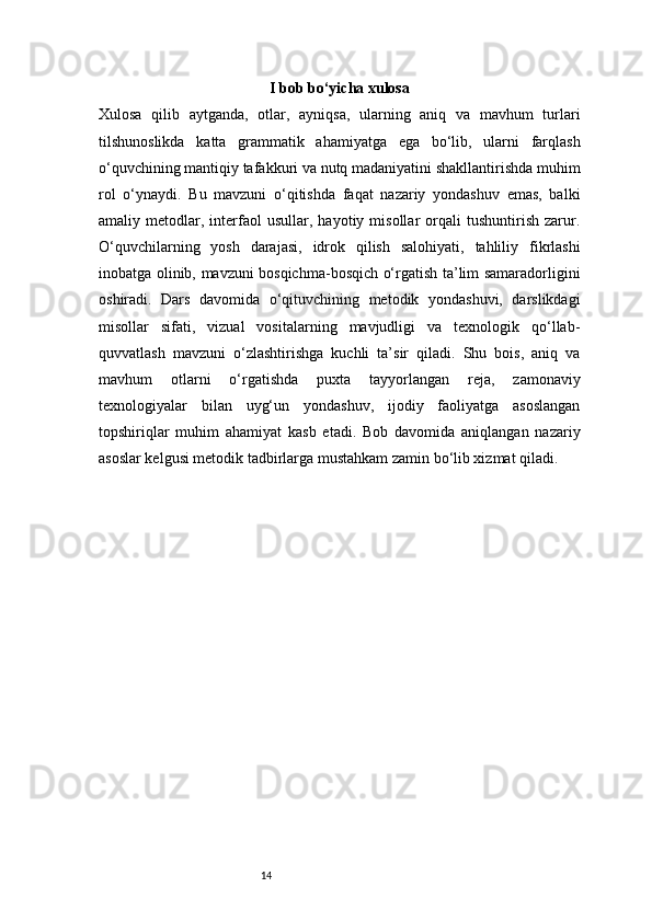 14 I bob bo‘yicha xulosa
Xulosa   qilib   aytganda,   otlar,   ayniqsa,   ularning   aniq   va   mavhum   turlari
tilshunoslikda   katta   grammatik   ahamiyatga   ega   bo‘lib,   ularni   farqlash
o‘quvchining mantiqiy tafakkuri va nutq madaniyatini shakllantirishda muhim
rol   o‘ynaydi.   Bu   mavzuni   o‘qitishda   faqat   nazariy   yondashuv   emas,   balki
amaliy  metodlar,   interfaol   usullar,   hayotiy  misollar   orqali   tushuntirish   zarur.
O‘quvchilarning   yosh   darajasi,   idrok   qilish   salohiyati,   tahliliy   fikrlashi
inobatga olinib, mavzuni bosqichma-bosqich o‘rgatish ta’lim samaradorligini
oshiradi.   Dars   davomida   o‘qituvchining   metodik   yondashuvi,   darslikdagi
misollar   sifati,   vizual   vositalarning   mavjudligi   va   texnologik   qo‘llab-
quvvatlash   mavzuni   o‘zlashtirishga   kuchli   ta’sir   qiladi.   Shu   bois,   aniq   va
mavhum   otlarni   o‘rgatishda   puxta   tayyorlangan   reja,   zamonaviy
texnologiyalar   bilan   uyg‘un   yondashuv,   ijodiy   faoliyatga   asoslangan
topshiriqlar   muhim   ahamiyat   kasb   etadi.   Bob   davomida   aniqlangan   nazariy
asoslar kelgusi metodik tadbirlarga mustahkam zamin bo‘lib xizmat qiladi. 