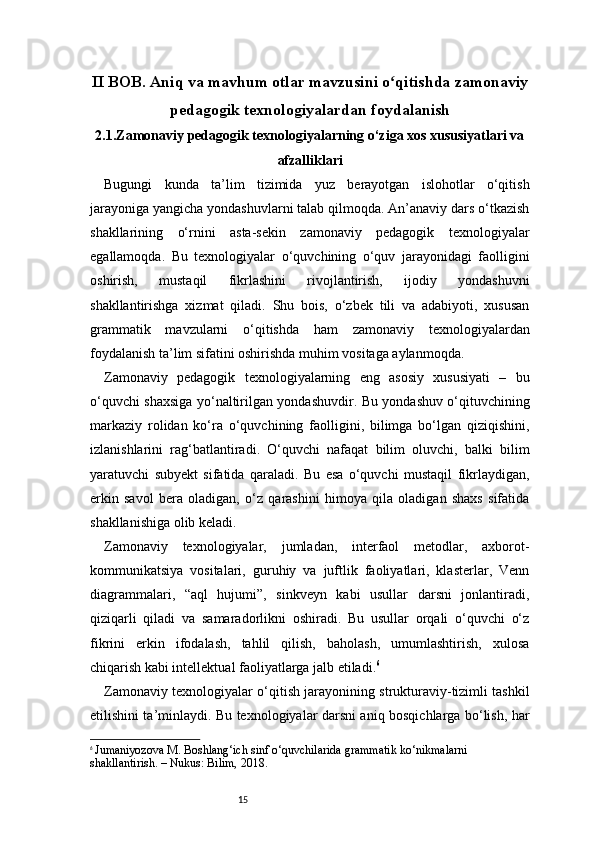 15II BOB. Aniq va mavhum otlar mavzusini o qitishda zamonaviyʻ
pedagogik texnologiyalardan foydalanish
2.1.Zamonaviy pedagogik texnologiyalarning o‘ziga xos xususiyatlari va
afzalliklari
Bugungi   kunda   ta’lim   tizimida   yuz   berayotgan   islohotlar   o‘qitish
jarayoniga yangicha yondashuvlarni talab qilmoqda. An’anaviy dars o‘tkazish
shakllarining   o‘rnini   asta-sekin   zamonaviy   pedagogik   texnologiyalar
egallamoqda.   Bu   texnologiyalar   o‘quvchining   o‘quv   jarayonidagi   faolligini
oshirish,   mustaqil   fikrlashini   rivojlantirish,   ijodiy   yondashuvni
shakllantirishga   xizmat   qiladi.   Shu   bois,   o‘zbek   tili   va   adabiyoti,   xususan
grammatik   mavzularni   o‘qitishda   ham   zamonaviy   texnologiyalardan
foydalanish ta’lim sifatini oshirishda muhim vositaga aylanmoqda.
Zamonaviy   pedagogik   texnologiyalarning   eng   asosiy   xususiyati   –   bu
o‘quvchi shaxsiga yo‘naltirilgan yondashuvdir. Bu yondashuv o‘qituvchining
markaziy   rolidan   ko‘ra   o‘quvchining   faolligini,   bilimga   bo‘lgan   qiziqishini,
izlanishlarini   rag‘batlantiradi.   O‘quvchi   nafaqat   bilim   oluvchi,   balki   bilim
yaratuvchi   subyekt   sifatida   qaraladi.   Bu   esa   o‘quvchi   mustaqil   fikrlaydigan,
erkin   savol   bera   oladigan,   o‘z   qarashini   himoya   qila   oladigan   shaxs   sifatida
shakllanishiga olib keladi.
Zamonaviy   texnologiyalar,   jumladan,   interfaol   metodlar,   axborot-
kommunikatsiya   vositalari,   guruhiy   va   juftlik   faoliyatlari,   klasterlar,   Venn
diagrammalari,   “aql   hujumi”,   sinkveyn   kabi   usullar   darsni   jonlantiradi,
qiziqarli   qiladi   va   samaradorlikni   oshiradi.   Bu   usullar   orqali   o‘quvchi   o‘z
fikrini   erkin   ifodalash,   tahlil   qilish,   baholash,   umumlashtirish,   xulosa
chiqarish kabi intellektual faoliyatlarga jalb etiladi. 6
Zamonaviy texnologiyalar o‘qitish jarayonining strukturaviy-tizimli tashkil
etilishini ta’minlaydi. Bu texnologiyalar darsni aniq bosqichlarga bo‘lish, har
6
  Jumaniyozova M. Boshlang‘ich sinf o‘quvchilarida grammatik ko‘nikmalarni 
shakllantirish. – Nukus: Bilim, 2018. 