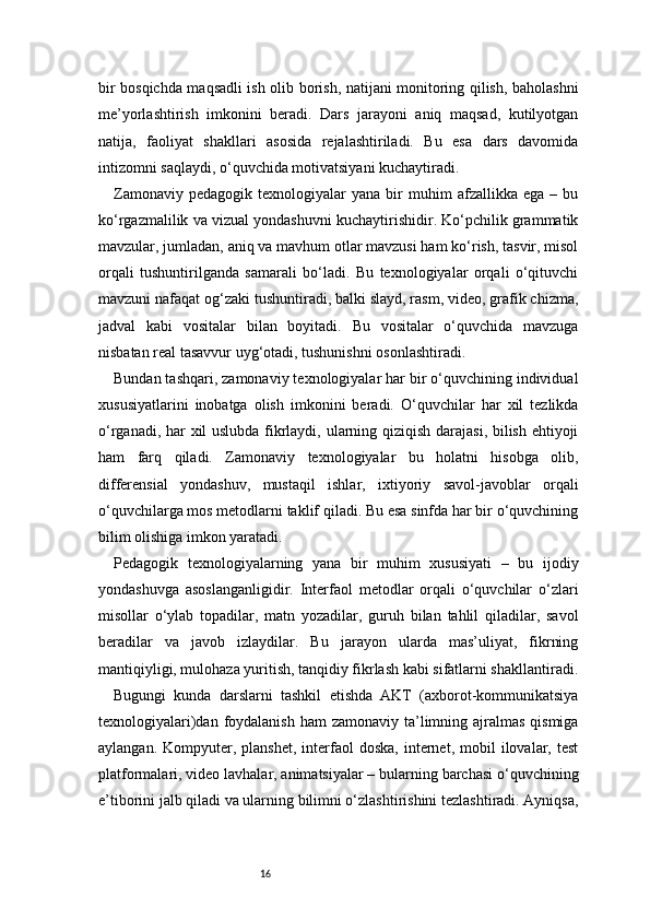 16bir bosqichda maqsadli ish olib borish, natijani monitoring qilish, baholashni
me’yorlashtirish   imkonini   beradi.   Dars   jarayoni   aniq   maqsad,   kutilyotgan
natija,   faoliyat   shakllari   asosida   rejalashtiriladi.   Bu   esa   dars   davomida
intizomni saqlaydi, o‘quvchida motivatsiyani kuchaytiradi.
Zamonaviy   pedagogik   texnologiyalar   yana   bir   muhim   afzallikka   ega  –   bu
ko‘rgazmalilik va vizual yondashuvni kuchaytirishidir. Ko‘pchilik grammatik
mavzular, jumladan, aniq va mavhum otlar mavzusi ham ko‘rish, tasvir, misol
orqali   tushuntirilganda   samarali   bo‘ladi.   Bu   texnologiyalar   orqali   o‘qituvchi
mavzuni nafaqat og‘zaki tushuntiradi, balki slayd, rasm, video, grafik chizma,
jadval   kabi   vositalar   bilan   boyitadi.   Bu   vositalar   o‘quvchida   mavzuga
nisbatan real tasavvur uyg‘otadi, tushunishni osonlashtiradi.
Bundan tashqari, zamonaviy texnologiyalar har bir o‘quvchining individual
xususiyatlarini   inobatga   olish   imkonini   beradi.   O‘quvchilar   har   xil   tezlikda
o‘rganadi, har xil uslubda fikrlaydi, ularning qiziqish darajasi, bilish ehtiyoji
ham   farq   qiladi.   Zamonaviy   texnologiyalar   bu   holatni   hisobga   olib,
differensial   yondashuv,   mustaqil   ishlar,   ixtiyoriy   savol-javoblar   orqali
o‘quvchilarga mos metodlarni taklif qiladi. Bu esa sinfda har bir o‘quvchining
bilim olishiga imkon yaratadi.
Pedagogik   texnologiyalarning   yana   bir   muhim   xususiyati   –   bu   ijodiy
yondashuvga   asoslanganligidir.   Interfaol   metodlar   orqali   o‘quvchilar   o‘zlari
misollar   o‘ylab   topadilar,   matn   yozadilar,   guruh   bilan   tahlil   qiladilar,   savol
beradilar   va   javob   izlaydilar.   Bu   jarayon   ularda   mas’uliyat,   fikrning
mantiqiyligi, mulohaza yuritish, tanqidiy fikrlash kabi sifatlarni shakllantiradi.
Bugungi   kunda   darslarni   tashkil   etishda   AKT   (axborot-kommunikatsiya
texnologiyalari)dan foydalanish ham  zamonaviy ta’limning ajralmas  qismiga
aylangan.  Kompyuter,  planshet,   interfaol   doska,  internet,  mobil   ilovalar,  test
platformalari, video lavhalar, animatsiyalar – bularning barchasi o‘quvchining
e’tiborini jalb qiladi va ularning bilimni o‘zlashtirishini tezlashtiradi. Ayniqsa, 