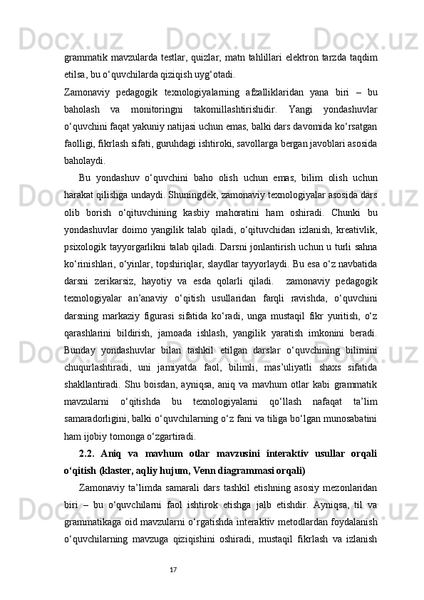 17grammatik  mavzularda testlar,  quizlar, matn  tahlillari   elektron tarzda  taqdim
etilsa, bu o‘quvchilarda qiziqish uyg‘otadi.
Zamonaviy   pedagogik   texnologiyalarning   afzalliklaridan   yana   biri   –   bu
baholash   va   monitoringni   takomillashtirishidir.   Yangi   yondashuvlar
o‘quvchini faqat yakuniy natijasi uchun emas, balki dars davomida ko‘rsatgan
faolligi, fikrlash sifati, guruhdagi ishtiroki, savollarga bergan javoblari asosida
baholaydi. 
Bu   yondashuv   o‘quvchini   baho   olish   uchun   emas,   bilim   olish   uchun
harakat qilishga undaydi. Shuningdek, zamonaviy texnologiyalar asosida dars
olib   borish   o‘qituvchining   kasbiy   mahoratini   ham   oshiradi.   Chunki   bu
yondashuvlar   doimo   yangilik   talab   qiladi,   o‘qituvchidan   izlanish,   kreativlik,
psixologik tayyorgarlikni talab qiladi. Darsni jonlantirish uchun u turli sahna
ko‘rinishlari, o‘yinlar, topshiriqlar, slaydlar tayyorlaydi. Bu esa o‘z navbatida
darsni   zerikarsiz,   hayotiy   va   esda   qolarli   qiladi.     zamonaviy   pedagogik
texnologiyalar   an’anaviy   o‘qitish   usullaridan   farqli   ravishda,   o‘quvchini
darsning   markaziy   figurasi   sifatida   ko‘radi,   unga   mustaqil   fikr   yuritish,   o‘z
qarashlarini   bildirish,   jamoada   ishlash,   yangilik   yaratish   imkonini   beradi.
Bunday   yondashuvlar   bilan   tashkil   etilgan   darslar   o‘quvchining   bilimini
chuqurlashtiradi,   uni   jamiyatda   faol,   bilimli,   mas’uliyatli   shaxs   sifatida
shakllantiradi.   Shu   boisdan,   ayniqsa,   aniq   va   mavhum   otlar   kabi   grammatik
mavzularni   o‘qitishda   bu   texnologiyalarni   qo‘llash   nafaqat   ta’lim
samaradorligini, balki o‘quvchilarning o‘z fani va tiliga bo‘lgan munosabatini
ham ijobiy tomonga o‘zgartiradi.
2.2.   Aniq   va   mavhum   otlar   mavzusini   interaktiv   usullar   orqali
o‘qitish (klaster, aqliy hujum, Venn diagrammasi orqali)
Zamonaviy   ta’limda   samarali   dars   tashkil   etishning   asosiy   mezonlaridan
biri   –   bu   o‘quvchilarni   faol   ishtirok   etishga   jalb   etishdir.   Ayniqsa,   til   va
grammatikaga oid mavzularni o‘rgatishda interaktiv metodlardan foydalanish
o‘quvchilarning   mavzuga   qiziqishini   oshiradi,   mustaqil   fikrlash   va   izlanish 