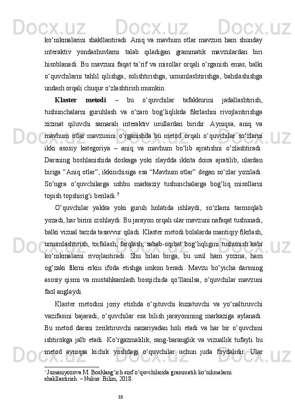 18ko‘nikmalarini   shakllantiradi.   Aniq   va   mavhum   otlar   mavzusi   ham   shunday
interaktiv   yondashuvlarni   talab   qiladigan   grammatik   mavzulardan   biri
hisoblanadi. Bu mavzuni faqat ta’rif va misollar orqali o‘rganish emas, balki
o‘quvchilarni   tahlil   qilishga,   solishtirishga,   umumlashtirishga,   bahslashishga
undash orqali chuqur o‘zlashtirish mumkin.
Klaster   metodi   –   bu   o‘quvchilar   tafakkurini   jadallashtirish,
tushunchalarni   guruhlash   va   o‘zaro   bog‘liqlikda   fikrlashni   rivojlantirishga
xizmat   qiluvchi   samarali   interaktiv   usullardan   biridir.   Ayniqsa,   aniq   va
mavhum   otlar   mavzusini   o‘rganishda   bu   metod   orqali   o‘quvchilar   so‘zlarni
ikki   asosiy   kategoriya   –   aniq   va   mavhum   bo‘lib   ajratishni   o‘zlashtiradi.
Darsning   boshlanishida   doskaga   yoki   slaydda   ikkita   doira   ajratilib,   ulardan
biriga “Aniq otlar”, ikkinchisiga esa “Mavhum otlar” degan so‘zlar yoziladi.
So‘ngra   o‘quvchilarga   ushbu   markaziy   tushunchalarga   bog‘liq   misollarni
topish topshirig‘i beriladi. 7
O‘quvchilar   yakka   yoki   guruh   holatida   ishlaydi,   so‘zlarni   tarmoqlab
yozadi, har birini izohlaydi. Bu jarayon orqali ular mavzuni nafaqat tushunadi,
balki vizual tarzda tasavvur qiladi. Klaster metodi bolalarda mantiqiy fikrlash,
umumlashtirish,  toifalash,  farqlash,   sabab-oqibat   bog‘liqligini  tushunish  kabi
ko‘nikmalarni   rivojlantiradi.   Shu   bilan   birga,   bu   usul   ham   yozma,   ham
og‘zaki   fikrni   erkin   ifoda   etishga   imkon   beradi.   Mavzu   bo‘yicha   darsning
asosiy   qismi   va   mustahkamlash   bosqichida   qo‘llanilsa,   o‘quvchilar   mavzuni
faol anglaydi.
Klaster   metodini   joriy   etishda   o‘qituvchi   kuzatuvchi   va   yo‘naltiruvchi
vazifasini   bajaradi,   o‘quvchilar   esa   bilish   jarayonining   markaziga   aylanadi.
Bu   metod   darsni   zeriktiruvchi   nazariyadan   holi   etadi   va   har   bir   o‘quvchini
ishtirokga   jalb   etadi.   Ko‘rgazmalilik,   rang-baranglik   va   vizuallik   tufayli   bu
metod   ayniqsa   kichik   yoshdagi   o‘quvchilar   uchun   juda   foydalidir.   Ular
7
  Jumaniyozova M. Boshlang‘ich sinf o‘quvchilarida grammatik ko‘nikmalarni 
shakllantirish. – Nukus: Bilim, 2018. 