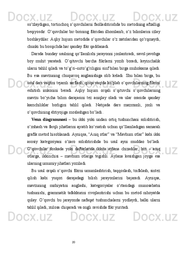 20so‘zlaydigan, tortinchoq o‘quvchilarni faollashtirishda bu metodning afzalligi
beqiyosdir. O‘quvchilar bir-birining fikridan ilhomlanib, o‘z bilimlarini izlay
boshlaydilar. Aqliy hujum metodida o‘quvchilar o‘z xatolaridan qo‘rqmaydi,
chunki bu bosqichda har qanday fikr qadrlanadi.
Darsda  bunday usulning  qo‘llanilishi   jarayonni   jonlantiradi,  savol-javobga
boy   muhit   yaratadi.   O‘qituvchi   barcha   fikrlarni   yozib   boradi,   keyinchalik
ularni tahlil qiladi va to‘g‘ri–noto‘g‘riligini sinf bilan birga muhokama qiladi.
Bu   esa   mavzuning   chuqurroq   anglanishiga   olib   keladi.   Shu   bilan   birga,   bu
usul dars vaqtini tejamli sarflash, qisqa vaqtda ko‘plab o‘quvchilarning fikrini
eshitish   imkonini   beradi.   Aqliy   hujum   orqali   o‘qituvchi   o‘quvchilarning
mavzu   bo‘yicha   bilim   darajasini   tez   aniqlay   oladi   va   ular   orasida   qanday
kamchiliklar   borligini   tahlil   qiladi.   Natijada   dars   mazmunli,   jonli   va
o‘quvchining ehtiyojiga moslashgan bo‘ladi..
Venn   diagrammasi   –   bu   ikki   yoki   undan   ortiq   tushunchani   solishtirish,
o‘xshash va farqli jihatlarini ajratib ko‘rsatish uchun qo‘llaniladigan samarali
grafik metod hisoblanadi. Ayniqsa, “Aniq otlar” va “Mavhum otlar” kabi ikki
asosiy   kategoriyani   o‘zaro   solishtirishda   bu   usul   ayni   muddao   bo‘ladi.
O‘quvchilar   doskada   yoki   daftarlarida   ikkita   aylana   chizadilar,   biri   –   aniq
otlarga,   ikkinchisi   –   mavhum   otlarga   tegishli.   Aylana   kesishgan   joyga   esa
ularning umumiy jihatlari yoziladi.
Bu usul orqali o‘quvchi fikrni umumlashtirish, taqqoslash, toifalash, sintez
qilish   kabi   yuqori   darajadagi   bilish   jarayonlarini   bajaradi.   Ayniqsa,
mavzuning   mohiyatini   anglashi,   kategoriyalar   o‘rtasidagi   munosabatni
tushunishi,   grammatik   tafakkurini   rivojlantirishi   uchun   bu   metod   nihoyatda
qulay.   O‘quvchi   bu   jarayonda   nafaqat   tushunchalarni   yodlaydi,   balki   ularni
tahlil qiladi, xulosa chiqaradi va ongli ravishda fikr yuritadi. 
