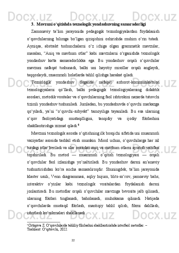 223.  Mavzuni o‘qitishda texnologik yondashuvning samaradorligi
Zamonaviy   ta’lim   jarayonida   pedagogik   texnologiyalardan   foydalanish
o‘quvchilarning   bilimga   bo‘lgan   qiziqishini   oshirishda   muhim   o‘rin   tutadi.
Ayniqsa,   abstrakt   tushunchalarni   o‘z   ichiga   olgan   grammatik   mavzular,
masalan,   “Aniq   va   mavhum   otlar”   kabi   mavzularni   o‘rganishda   texnologik
yondashuv   katta   samaradorlikka   ega.   Bu   yondashuv   orqali   o‘quvchilar
mavzuni   nafaqat   tushunadi,   balki   uni   hayotiy   misollar   orqali   anglaydi,
taqqoslaydi, muammoli holatlarda tahlil qilishga harakat qiladi.
Texnologik   yondashuv   deganda   nafaqat   axborot-kommunikatsion
texnologiyalarni   qo‘llash,   balki   pedagogik   texnologiyalarning   didaktik
asoslari, metodik vositalar va o‘quvchilarning faol ishtirokini nazarda tutuvchi
tizimli yondashuv tushuniladi. Jumladan, bu yondashuvda o‘quvchi markazga
qo‘yiladi,   ya’ni   “o‘quvchi-subyekt”   tamoyiliga   tayaniladi.   Bu   esa   ularning
o‘quv   faoliyatidagi   mustaqilligini,   tanqidiy   va   ijodiy   fikrlashini
shakllantirishga xizmat qiladi. 8
Mavzuni texnologik asosda o‘qitishning ilk bosqichi sifatida uni muammoli
vaziyatlar   asosida   tashkil   etish   mumkin.   Misol   uchun,   o‘quvchilarga   har   xil
turdagi otlar beriladi va ular orasidan aniq va mavhum otlarni ajratish vazifasi
topshiriladi.   Bu   metod   —   muammoli   o‘qitish   texnologiyasi   —   orqali
o‘quvchilar   faol   izlanishga   yo‘naltiriladi.   Bu   yondashuv   darsni   an’anaviy
tushuntirishdan   ko‘ra   ancha   samaraliroqdir.   Shuningdek,   ta’lim   jarayonida
klaster   usuli,   Venn   diagrammasi,   aqliy   hujum,   blits-so‘rov,   jamoaviy   bahs,
interaktiv   o‘yinlar   kabi   texnologik   vositalardan   foydalanish   darsni
jonlantiradi.   Bu   metodlar   orqali   o‘quvchilar   mavzuga   bevosita   jalb   qilinadi,
ularning   fikrlari   tinglanadi,   baholanadi,   muhokama   qilinadi.   Natijada
o‘quvchilarda   mustaqil   fikrlash,   mantiqiy   tahlil   qilish,   fikrni   dalillash,
isbotlash ko‘nikmalari shakllanadi.
8
  Ortiqova Z. O‘quvchilarda tahliliy fikrlashni shakllantirishda interfaol metodlar. – 
Toshkent: O‘qituvchi, 2022. 